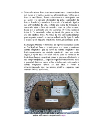  Motor elementar: Esse experimento demonstra como funciona
um motor e princípios gerais da eletrodinâmica. Utiliza dois
ímãs de alto-falantes, fios de cobre esmaltado e encapado, lata
de azeite (ou similar), eliminador de pilha (carregador de
bateria de celular) e uma base de madeira. Os ímãs são ligados
nas extremidades da lata, cortada em forma de ferradura e
assentada sobre a base de madeira, com os polos opostos.
Entre eles é colocado um eixo contendo 10 voltas (espiras)
feitas do fio esmaltado, sobre apoios de fio grosso de cobre
que são ligados à fonte. As pontas do eixo são lixadas (apenas
parte superior, estando as espiras na horizontal). Após fechado
o circuito e um pequeno impulso na espira, ela começa a girar.
Explicação: Quando os terminais da espira descascados tocam
os fios ligados à fonte, a corrente passa pela espira,gerando um
campo magnético que se opõe ao campo magnético dos
ímãs,empurrando-a no sentido oposto.Ao girar um certo
ângulo,a espira deixa de fazer contato com os terminais da
fonte,impedindo a corrente de passar e, portanto, eliminando o
seu campo magnético.O impulso do primeiro movimento mais
a gravidade fazem a espira voltar a fechar o circuito,produzir
campo magnético oposto ao dos ímãs e voltar a
girar,continuando esse movimento giratório enquanto tiver
corrente fluindo no circuito.
Veja o vídeo com o experimento aqui.
 