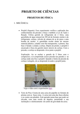 PROJETO DE CIÊNCIAS
PROJETOS DE FÍSICA
1. MECÂNICA:
 Projétil (foguete): Esse experimento verifica a aplicação dos
conhecimentos de pressão e força e também a Lei de Ação e
Reação. Utiliza garrafa de refrigerante de 2 litros, uma
garrafinha de água mineral de 250 ml de formato similar à de
refrigerante, cortiça, válvula de câmara de ar de pneu e uma
bomba de encher. A garrafinha recebe aletas do mesmo
material plástico, coladas com fita transparente, e pintura. Sua
base é furada e colada a cortiça. Depois de pronto, o projétil é
encaixado à boca da garrafa maior através da cortiça. Com a
pressão, a cortiça se desprende e leva junto o projétil.
Explicação: Ao se encher a garrafa de 2 litros com o
compressor, o ar comprimido exerce pressão nas paredes e na
cortiça onde esta fixo o projétil. Quando o limite de pressão da
cortiça é atingido, ela se desprende levando o projétil junto.
Veja o vídeo com o experimento aqui.
 Torre de Piza: Consta de uma caixa de papelão no formato de
prisma com as bases retas. A caixa tem uma das faces abertas
e no centro um pêndulo. Está apoiada numa base que pode ser
elevada, com uma escala de ângulos, permitindo a sua
inclinação e o deslocamento do centro de gravidade da caixa.
 