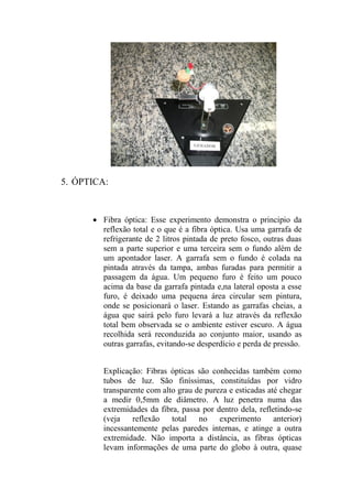 5. ÓPTICA:
 Fibra óptica: Esse experimento demonstra o principio da
reflexão total e o que é a fibra óptica. Usa uma garrafa de
refrigerante de 2 litros pintada de preto fosco, outras duas
sem a parte superior e uma terceira sem o fundo além de
um apontador laser. A garrafa sem o fundo é colada na
pintada através da tampa, ambas furadas para permitir a
passagem da água. Um pequeno furo é feito um pouco
acima da base da garrafa pintada e,na lateral oposta a esse
furo, é deixado uma pequena área circular sem pintura,
onde se posicionará o laser. Estando as garrafas cheias, a
água que sairá pelo furo levará a luz através da reflexão
total bem observada se o ambiente estiver escuro. A água
recolhida será reconduzida ao conjunto maior, usando as
outras garrafas, evitando-se desperdício e perda de pressão.
Explicação: Fibras ópticas são conhecidas também como
tubos de luz. São finíssimas, constituídas por vidro
transparente com alto grau de pureza e esticadas até chegar
a medir 0,5mm de diâmetro. A luz penetra numa das
extremidades da fibra, passa por dentro dela, refletindo-se
(veja reflexão total no experimento anterior)
incessantemente pelas paredes internas, e atinge a outra
extremidade. Não importa a distância, as fibras ópticas
levam informações de uma parte do globo à outra, quase
 