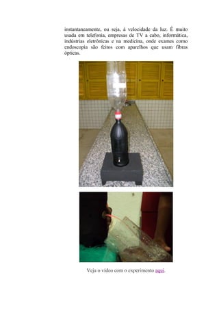 instantaneamente, ou seja, à velocidade da luz. É muito
usada em telefonia, empresas de TV a cabo, informática,
indústrias eletrônicas e na medicina, onde exames como
endoscopia são feitos com aparelhos que usam fibras
ópticas.
Veja o vídeo com o experimento aqui.
 