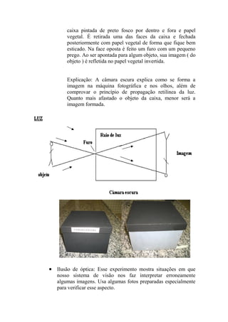caixa pintada de preto fosco por dentro e fora e papel
vegetal. É retirada uma das faces da caixa e fechada
posteriormente com papel vegetal de forma que fique bem
esticado. Na face oposta é feito um furo com um pequeno
prego. Ao ser apontada para algum objeto, sua imagem ( do
objeto ) é refletida no papel vegetal invertida.
Explicação: A câmara escura explica como se forma a
imagem na máquina fotográfica e nos olhos, além de
comprovar o princípio de propagação retilínea da luz.
Quanto mais afastado o objeto da caixa, menor será a
imagem formada.
 Ilusão de óptica: Esse experimento mostra situações em que
nosso sistema de visão nos faz interpretar erroneamente
algumas imagens. Usa algumas fotos preparadas especialmente
para verificar esse aspecto.
 