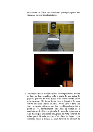 colocarmos os filtros, eles admitem a passagem apenas das
faixas de mesma frequência (cor).
 As fases da Lua e o eclipse solar: Esse experimento mostra
as fases da lua e o eclipse solar a partir de uma caixa de
papelão pintada de preto fosco tanto internamente como
externamente. São feitos furos com o diâmetro de uma
caneta nas faces laterais da caixa. Numa delas é feito um
furo com maior diâmetro para inserir a lâmpada que faz a
parte do sol. Internamente, uma bola de isopor de 2
centímetros de diâmetro pintada de amarelo representa a
Lua, fixada por um arame fino, preso na parte superior da
caixa, possibilitando seu giro. Outra bola de isopor, com
diâmetro maior e pintada de azul, também no interior da
 