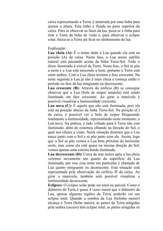 caixa representando a Terra, é amarrada por uma linha para
ajustar a altura. Esta linha é fixada na parte superior da
caixa. Para se observar as fases da lua, puxa-se a linha para
tirar a Terra da linha de visão e, para observar o eclipse
solar, baixa-se a Terra até ficar no alinhamento da lua.
Explicação:
Lua cheia (A): É o nome dado à Lua quando ela está na
posição (A) da caixa. Nesta fase, a Lua nosso satélite
natural está passando acima da linha Terra-Sol. Todo o
disco iluminado é visível da Terra. Nesta fase, o Sol se pôs
a oeste e a Lua está nascendo a leste, portanto a Terra está
entre ambos. Com a Lua cheia termina a fase crescente. Na
noite seguinte a Lua já não é mais cheia e começa então o
período ou fase da lua minguante ou decrescente.
Lua crescente (B): Através do orifício (B) se consegue
observar que a Lua (bola de isopor amarela) está sendo
iluminada em fase crescente. Ao girar a manivela é
possível visualizar a luminosidade crescente.
Lua nova (C): É aquela que não está iluminada, pois ela
está na posição abaixo da linha Terra-Sol. Na posição (C)
da caixa, é possível ver a bola de isopor bloqueando
totalmente a luminosidade, representando neste momento, a
Lua nova. Na prática, o lado voltado para a Terra não está
iluminado, além de estarmos olhando na direção do Sol, o
qual nos ofusca a visão. Nesta situação dizemos que a Lua
nasce junto com o Sol e se põe junto com ele. Assim, logo
que o Sol se põe vemos a Lua bem próxima do horizonte
oeste, mas como ela está quase na mesma direção do Sol,
vemos apenas uma estreita borda iluminada.
Lua decrescente (D): Cerca de sete noites após a lua cheia
veremos novamente um quarto da superfície da Lua
iluminada, por isso essa noite em particular é chamada de
Lua quarto minguante ou decrescente. Esta situação está
representada pela observação do orifício D da caixa. Ao
girar a manivela, também será possível visualizar a
luminosidade decrescente.
Eclipses: O eclipse solar pode ser total ou parcial. Como o
diâmetro da Terra é quase 4 vezes maior que o diâmetro da
Lua, apenas algumas regiões da Terra, poderão ver um
eclipse total. Quando a sombra da Lua (bolinha menor)
alcança a Terra (bolar maior), as partes da Terra atingidas
pela umbra (escuro) têm eclipse total, as partes atingidas só
 