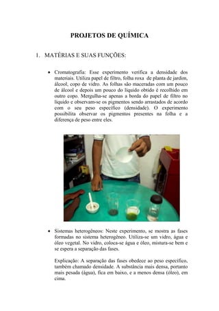 PROJETOS DE QUÍMICA
1. MATÉRIAS E SUAS FUNÇÕES:
 Cromatografia: Esse experimento verifica a densidade dos
materiais. Utiliza papel de filtro, folha roxa de planta de jardim,
álcool, copo de vidro. As folhas são maceradas com um pouco
de álcool e depois um pouco do líquido obtido é recolhido em
outro copo. Mergulha-se apenas a borda do papel de filtro no
líquido e observam-se os pigmentos sendo arrastados de acordo
com o seu peso específico (densidade). O experimento
possibilita observar os pigmentos presentes na folha e a
diferença de peso entre eles.
 Sistemas heterogêneos: Neste experimento, se mostra as fases
formadas no sistema heterogêneo. Utiliza-se um vidro, água e
óleo vegetal. No vidro, coloca-se água e óleo, mistura-se bem e
se espera a separação das fases.
Explicação: A separação das fases obedece ao peso específico,
também chamado densidade. A substância mais densa, portanto
mais pesada (água), fica em baixo, e a menos densa (óleo), em
cima.
 