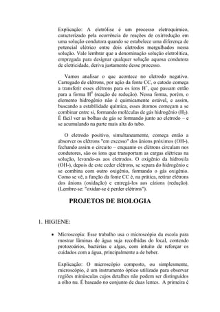 Explicação: A eletrólise é um processo eletroquímico,
caracterizado pela ocorrência de reações de oxirredução em
uma solução condutora quando se estabelece uma diferença de
potencial elétrico entre dois eletrodos mergulhados nessa
solução. Vale lembrar que a denominação solução eletrolítica,
empregada para designar qualquer solução aquosa condutora
de eletricidade, deriva justamente desse processo.
Vamos analisar o que acontece no eletrodo negativo.
Carregado de elétrons, por ação da fonte CC, o catodo começa
a transferir esses elétrons para os íons H+
, que passam então
para a forma H0
(reação de redução). Nessa forma, porém, o
elemento hidrogênio não é quimicamente estável, e assim,
buscando a estabilidade química, esses átomos começam a se
combinar entre si, formando moléculas de gás hidrogênio (H2).
É fácil ver as bolhas de gás se formando junto ao eletrodo – e
se acumulando na parte mais alta do tubo.
O eletrodo positivo, simultaneamente, começa então a
absorver os elétrons "em excesso" dos ânions próximos (OH-),
fechando assim o circuito – enquanto os elétrons circulam nos
condutores, são os íons que transportam as cargas elétricas na
solução, levando-as aos eletrodos. O oxigênio da hidroxila
(OH-), depois de este ceder elétrons, se separa do hidrogênio e
se combina com outro oxigênio, formando o gás oxigênio.
Como se vê, a função da fonte CC é, na prática, retirar elétrons
dos ânions (oxidação) e entregá-los aos cátions (redução).
(Lembre-se: "oxidar-se é perder elétrons").
PROJETOS DE BIOLOGIA
1. HIGIENE:
 Microscopia: Esse trabalho usa o microscópio da escola para
mostrar lâminas de água suja recolhidas do local, contendo
protozoários, bactérias e algas, com intuito de reforçar os
cuidados com a água, principalmente a de beber.
Explicação: O microscópio composto, ou simplesmente,
microscópio, é um instrumento óptico utilizado para observar
regiões minúsculas cujos detalhes não podem ser distinguidos
a olho nu. É baseado no conjunto de duas lentes. A primeira é
 