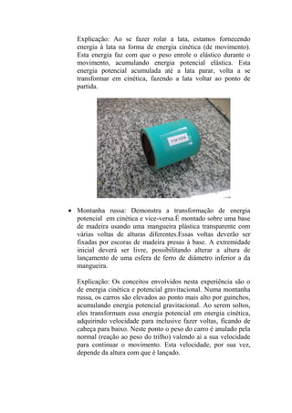 Explicação: Ao se fazer rolar a lata, estamos fornecendo
energia à lata na forma de energia cinética (de movimento).
Esta energia faz com que o peso enrole o elástico durante o
movimento, acumulando energia potencial elástica. Esta
energia potencial acumulada até a lata parar, volta a se
transformar em cinética, fazendo a lata voltar ao ponto de
partida.
 Montanha russa: Demonstra a transformação de energia
potencial em cinética e vice-versa.É montado sobre uma base
de madeira usando uma mangueira plástica transparente com
várias voltas de alturas diferentes.Essas voltas deverão ser
fixadas por escoras de madeira presas à base. A extremidade
inicial deverá ser livre, possibilitando alterar a altura de
lançamento de uma esfera de ferro de diâmetro inferior a da
mangueira.
Explicação: Os conceitos envolvidos nesta experiência são o
de energia cinética e potencial gravitacional. Numa montanha
russa, os carros são elevados ao ponto mais alto por guinchos,
acumulando energia potencial gravitacional. Ao serem soltos,
eles transformam essa energia potencial em energia cinética,
adquirindo velocidade para inclusive fazer voltas, ficando de
cabeça para baixo. Neste ponto o peso do carro é anulado pela
normal (reação ao peso do trilho) valendo aí a sua velocidade
para continuar o movimento. Esta velocidade, por sua vez,
depende da altura com que é lançado.
 