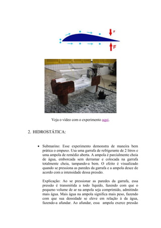 Veja o vídeo com o experimento aqui.
2. HIDROSTÁTICA:
 Submarino: Esse experimento demonstra de maneira bem
prática o empuxo. Usa uma garrafa de refrigerante de 2 litros e
uma ampola de remédio aberta. A ampola é parcialmente cheia
de água, emborcada sem derramar e colocada na garrafa
totalmente cheia, tampando-a bem. O efeito é visualizado
quando se pressiona as paredes da garrafa e a ampola desce de
acordo com a intensidade dessa pressão.
Explicação: Ao se pressionar as paredes da garrafa, essa
pressão é transmitida a todo líquido, fazendo com que o
pequeno volume de ar na ampola seja comprimido, admitindo
mais água. Mais água na ampola significa mais peso, fazendo
com que sua densidade se eleve em relação à da água,
fazendo-a afundar. Ao afundar, essa ampola exerce pressão
 