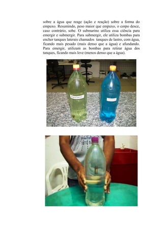 sobre a água que reage (ação e reação) sobre a forma do
empuxo. Resumindo, peso maior que empuxo, o corpo desce,
caso contrário, sobe. O submarino utiliza essa ciência para
emergir e submergir. Para submergir, ele utiliza bombas para
encher tanques laterais chamados tanques de lastro, com água,
ficando mais pesado (mais denso que a água) e afundando.
Para emergir, utilizam as bombas para retirar água dos
tanques, ficando mais leve (menos denso que a água).
 