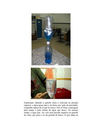 Explicação: Quando a garrafa cheia é colocada na posição
superior, a água passa para a de baixo por ação da gravidade,
ocupando espaço do ar que lá estava. Este ar força a passagem
pela tampa e pela coluna de água que desce. Ao mesmo
tempo, a água que cai, cria uma pressão negativa na garrafa
de cima, que puxa o ar da garrafa de baixo. O giro dado na
 