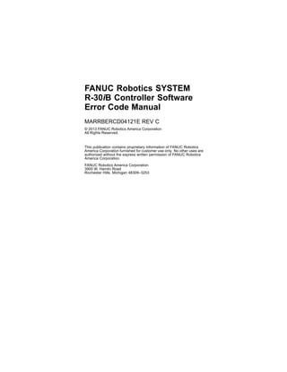 FANUC Robotics SYSTEM
R-30iB Controller Software
Error Code Manual
MARRBERCD04121E REV C
© 2013 FANUC Robotics America Corporation
All Rights Reserved.
This publication contains proprietary information of FANUC Robotics
America Corporation furnished for customer use only. No other uses are
authorized without the express written permission of FANUC Robotics
America Corporation.
FANUC Robotics America Corporation
3900 W. Hamlin Road
Rochester Hills, Michigan 48309–3253
 