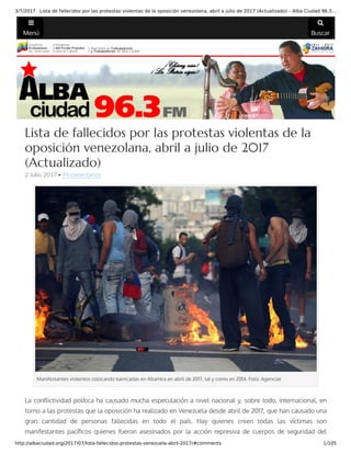3/7/2017 Lista de fallecidos por las protestas violentas de la oposición venezolana, abril a julio de 2017 (Actualizado) – Alba Ciudad 96.3…
http://albaciudad.org/2017/07/lista-fallecidos-protestas-venezuela-abril-2017/#comments 1/105
Menú Buscar
 
Lista de fallecidos por las protestas violentas de la
oposición venezolana, abril a julio de 2017
(Actualizado)
2 Julio, 2017 • 94 comentarios
Manifestantes violentos colocando barricadas en Altamira en abril de 2017, tal y como en 2014. Foto: Agencias
La con ictividad política ha causado mucha especulación a nivel nacional y, sobre todo, internacional, en
torno a las protestas que la oposición ha realizado en Venezuela desde abril de 2017, que han causado una
gran cantidad de personas fallecidas en todo el país. Hay quienes creen todas las víctimas son
manifestantes pací cos quienes fueron asesinados por la acción represiva de cuerpos de seguridad del
 