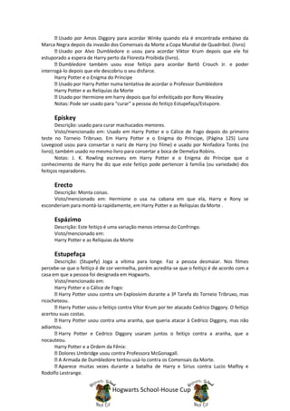 Usado por Amos Diggory para acordar Winky quando ela é encontrada embaixo da
Marca Negra depois da invasão dos Comensais da Morte a Copa Mundial de Quadribol. (livro)
        Usado por Alvo Dumbledore o usou para acordar Viktor Krum depois que ele foi
estuporado a espera de Harry perto da Floresta Proibida (livro).
        Dumbledore também usou esse feitiço para acordar Bartô Crouch Jr. e poder
interrogá-lo depois que ele descobriu o seu disfarce.
      Harry Potter e o Enigma do Príncipe
        Usado por Harry Potter numa tentativa de acordar o Professor Dumbledore
      Harry Potter e as Relíquias da Morte
        Usado por Hermione em harry depois que foi enfeitiçado por Rony Weasley
      Notas: Pode ser usado para "curar" a pessoa do feitiço Estupefaça/Estupore.

      Episkey
       Descrição: usado para curar machucados menores.
       Visto/mencionado em: Usado em Harry Potter e o Cálice de Fogo depois do primeiro
teste no Torneio Tribruxo. Em Harry Potter e o Enigma do Príncipe, (Página 125) Luna
Lovegood usou para consertar o nariz de Harry (no filme) e usado por Ninfadora Tonks (no
livro); também usado no mesmo livro para consertar a boca de Demelza Robins.
       Notas: J. K. Rowling escreveu em Harry Potter e o Enigma do Príncipe que o
conhecimento de Harry lhe diz que este feitiço pode pertencer à familia (ou variedade) dos
feitiços reparadores.

      Erecto
     Descrição: Monta coisas.
     Visto/mencionado em: Hermione o usa na cabana em que ela, Harry e Rony se
esconderiam para montá-la rapidamente, em Harry Potter e as Relíquias da Morte .

      Espázimo
      Descrição: Este feitiço é uma variação menos intensa do Confringo.
      Visto/mencionado em:
      Harry Potter e as Relíquias da Morte

      Estupefaça
      Descrição: (Stupefy) Joga a vítima para longe. Faz a pessoa desmaiar. Nos filmes
percebe-se que o feitiço é de cor vermelha, porém acredita-se que o feitiço é de acordo com a
casa em que a pessoa foi designada em Hogwarts.
      Visto/mencionado em:
      Harry Potter e o Cálice de Fogo:
        Harry Potter usou contra um Explosivim durante a 3ª Tarefa do Torneio Tribruxo, mas
ricocheteou.
        Harry Potter usou o feitiço contra Vítor Krum por ter atacado Cedrico Diggory. O feitiço
acertou suas costas.
        Harry Potter usou contra uma aranha, que queria atacar à Cedrico Diggory, mas não
adiantou.
        Harry Potter e Cedrico Diggory usaram juntos o feitiço contra a aranha, que a
nocauteou.
      Harry Potter e a Ordem da Fênix:
        Dolores Umbridge usou contra Professora McGonagall.
        A Armada de Dumbledore tentou usá-lo contra os Comensais da Morte.
        Aparece muitas vezes durante a batalha de Harry e Sirius contra Lucio Malfoy e
Rodolfo Lestrange.


                                Hogwarts School-House Cup
 