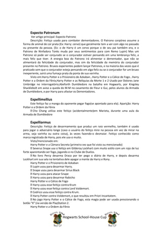 Expecto Patronum
       Ver artigo principal: Expecto Patrono
      Descrição: Feitiço usado para combater dementadores. O Patrono corpóreo assume a
forma de animal de cor prata (Ex: Harry: cervo) que geralmente tem a ver com algo no passado
ou presente da pessoa. (Ex: o de Harry é um cervo porque o de seu pai também era, e o
Patrono de Ninfadora Tonks muda por seus sentimentos para com Remo Lupin) Mas um
Patrono só pode ser conjurado se o conjurador estiver pensando em uma lembrança feliz, a
mais feliz que tiver. A energia boa do Patrono irá alimentar o dementador, que não se
alimentará da felicidade do conjurador, mas sim da felicidade da memória do conjurador
presente no Patrono. Bruxos experientes podem lançar Patronos, e na maioria das vezes que é
praticado sem que o conjurador esteja pensando em algo feliz ou se o conjurador for um bruxo
inexperiente, sairá uma fumaça prata da ponta de sua varinha.
      Visto em:Harry Potter e o Prisioneiro de Azkaban , Harry Potter e o Cálice de Fogo , Harry
Potter e a Ordem da Fênix,Harry Potter e as Relíquias da Morte 1 e 2 Usado por Dolores Jane
Umbridge no interrogatório,Abeforth Dumbledore na batalha em Hogwarts, por Kingsley
Shacklebolt em aviso a queda do M.M no casamento de Fleur e Gui, pelos alunos da Armada
de Dumbledore, e por Harry para afastar os Dementadores.

      Expellimellius
      Este feitiço faz a manga do oponente pegar fogo(se apontado para ela). Aparição: Harry
Potter e a Ordem da Fênix
        Cho Chang utiliza este feitiço (acidentalmente)em Marieta, durante uma aula da
Armada de Dumbledore

      Expelliarmus
      Descrição: Feitiço de desarmamento que produz um raio vermelho, também é usado
para jogar o adversário longe (caso o usuário do feitiço mire na pessoa em vez de mirar na
arma, seja varinha ou outra coisa), às vezes fazendo-o desmaiar. Feitiço conhecido como
marca registrada de Harry, pois ele usa-o muito.
      Visto/mencionado em:
      Harry Potter e a Câmara Secreta (primeira vez que foi visto ou mencionado)
        Severus Snape usa o feitiço em Gilderoy Lockhart com muito estilo com um rojo de luz
forte aparentando ser fogo, jogando-o no Clube de Duelos.
        No livro Percy desarma Draco por ter pego o diário de Harry, e depois desarma
Lockhart em sua sala na tentativa dele apagar a mente de Harry e Rony.
      Harry Potter e o Prisioneiro de Azkaban
        Lupin usou para desarmar Harry.
        Snape usou para desarmar Sirius Black
        Harry usou para atacar Snape
        Harry usou para desarmar Rabicho
      Harry Potter e o Cálice de Fogo
        Harry usou esse feitiço contra Krum
        Harry usou esse feitiço contra Lord Voldemort.
        Cedrico usou esse feitiço contra Krum.
        Harry Potter contra Voldemort, o que resultou em Priori Incantatem.
        No jogo Harry Potter e o Cálice de Fogo, esta magia pode ser usada pressionando o
botão "X" (na versão de PlayStation 2.
      Harry Potter e a Ordem da Fênix


                                Hogwarts School-House Cup
 
