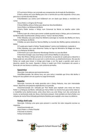 É o primeiro feitiço a ser ensinado aos componentes da Armada de Dumbledore.
         Harry utilizou em Lucio Malfoy para tirar a varinha de sua mão esquerda e Sirius usou
para tirar a varinha da mão direita.
         Dumbledore usa contra Lord Voldemort em um duelo que deixou o ministério em
ruínas
       Harry Potter e o Enigma do Principe
         Draco Malfoy utiliza o feitiço para desarmar Alvo Dumbledore.
       Harry Potter e as Relíquias da Morte
         Harry Potter tentou o feitiço num Comensal da Morte na batalha sobre Little
Whinging.
         Remo Lupin diz a Harry para tomar cuidado quando lançar o feitiço, pois os Comensais
da Morte estão reconhecendo o feitiço como a "marca" do Harry Potter.
         Ron Weasley usou para desarmar Bellatrix Lestrange na mansão dos Malfoy em Harry
Potter e as Relíquias da Morte.
         Dobby usa para desarmar Narcisa Malfoy na mansão dos Malfoy apenas estalando os
dedos
         É usado para repelir o feitiço "Avada Kedavra" contra Lord Voldemort, matando-o.
         Ron Weasley usa-o para desarmar Yaxley na fuga do Ministério Da Magia em Harry
Potter e as Reliquias da Morte.
         Hermione usa-o para desarmar Mundungo Fletcher na casa dos Black
         Hermione Granger usou esse feitiço contra Draco Malfoy na sala precisa.
       Nota: Nos filmes o feitiço varia de cor e tamanho, no caso de ser usado para o desarme o
feitiço pode ser uma esfera de luz azul com o centro branco, ou totalmente branca. No caso do
feitiço ser usado para lançar o inimigo para longe, a cor fica igual a quando usam para o
desarme, porém fica maior. Quando o feitiço é usado num Priori Incantatem ele assumi a
forma de um raio branco e contínuo, com contorno vermelho.

      Epoximise
       Descrição: Cola adesivos permanentementes.
       Visto/Mencionado: No sétimo livro, em uma carta é revelado que Sirius não desfez o
feitiço em seus pôsters em seu quarto no Largo Grimmauld.

      Expulso
      Descrição: Funciona de modo parecido com o feitiço Reducto, mas com intensidade
menor. Aparenta uma pequena explosão de ar ou pressão.
      Visto/mencionado em: Utilizado por Thor Rowle para explodir uma mesa em Harry
Potter e as Reliquias da Morte. Utilizado por Harry Potter no mesmo livro para tentar destruir
o medalhão (uma dasHorcruxes), antes disso Harry usa este feitiço num dos comensais da
morte, na lanchonete onde ele, Rony e Hermione estavam. Visto também em Harry Potter e as
relíquias da morte filme:Utilizado porAntonio Dolohov para explodir uma mesa na cafeteria.

      Feitiço Anti-cola
     Descrição: Enfeitiça uma pena para prevenir o escritor de colar enquanto escreve as
respostas.
     Visto/mencionado em:
     Harry Potter e a Pedra Filosofal
       Durante os exames.
     Feitiço Convocatório


      Ferula

                                Hogwarts School-House Cup
 