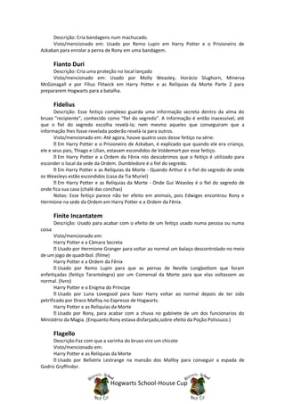 Descrição: Cria bandagens num machucado.
     Visto/mencionado em: Usado por Remo Lupin em Harry Potter e o Prisioneiro de
Azkaban para enrolar a perna de Rony em uma bandagem.

        Fianto Duri
     Descrição: Cria uma proteção no local lançado
     Visto/mencionado em: Usado por Molly Weasley, Horácio Slughorn, Minerva
McGonagall e por Filius Flitwick em Harry Potter e as Relíquias da Morte Parte 2 para
prepararem Hogwarts para a batalha.

        Fidelius
       Descrição: Esse feitiço complexo guarda uma informação secreta dentro da alma do
bruxo "recipiente", conhecido como "fiel do segredo". A Informação é então inacessível, até
que o fiel do segredo escolha revelá-la; nem mesmo aqueles que conseguiram que a
informação lhes fosse revelada poderão revelá-la para outros.
       Visto/mencionado em: Até agora, houve quatro usos desse feitiço na série:
         Em Harry Potter e o Prisioneiro de Azkaban, é explicado que quando ele era criança,
ele e seus pais, Thiago e Lílian, estavam escondidos de Voldemort por esse feitiço.
         Em Harry Potter e a Ordem da Fênix nós descobrimos que o feitiço é utilizado para
esconder o local da sede da Ordem. Dumbledore é o fiel do segredo.
         Em Harry Potter e as Relíquias da Morte - Quando Arthur é o fiel do segredo de onde
os Weasleys estão escondidos (casa da Tia Muriel)
         Em Harry Potter e as Relíquias da Morte - Onde Gui Weasley é o fiel do segredo de
onde fica sua casa (chalé das conchas)
       Notas: Esse feitiço parece não ter efeito em animais, pois Edwiges encontrou Rony e
Hermione na sede da Ordem em Harry Potter e a Ordem da Fênix.

        Finite Incantatem
        Descrição: Usado para acabar com o efeito de um feitiço usado numa pessoa ou numa
coisa
       Visto/mencionado em:
       Harry Potter e a Câmara Secreta
         Usado por Hermione Granger para voltar ao normal um balaço descontrolado no meio
de um jogo de quadribol. (filme)
       Harry Potter e a Ordem da Fênix
         Usado por Remo Lupin para que as pernas de Neville Longbottom que foram
enfeitiçadas (feitiço Tarantalegra) por um Comensal da Morte para que elas voltassem ao
normal. (livro)
       Harry Potter e o Enigma do Principe
         Usado por Luna Lovegood para fazer Harry voltar ao normal depois de ter sido
petrificado por Draco Malfoy no Expresso de Hogwarts.
       Harry Potter e as Reliquias da Morte
         Usado por Rony, para acabar com a chuva no gabinete de um dos funcionarios do
Ministério da Magia. (Enquanto Rony estava disfarçado,sobre efeito da Poção Polissuco.)

        Flagello
     Descrição:Faz com que a varinha do bruxo vire um chicote
     Visto/mencionado em:
     Harry Potter e as Relíquias da Morte
       Usado por Bellatrix Lestrange na mansão dos Malfoy para conseguir a espada de
Godric Gryffindor.


                                Hogwarts School-House Cup
 