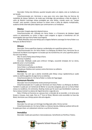 Descrição: Feitiço dos Gêmeos; quando lançado sobre um objeto, este se multiplica ao
ser tocado.
      Visto/mencionado em: Hermione o usou para criar uma cópia falsa da Horcrux do
medalhão de Salazar Slytherin, de modo que Umbridge não percebesse a falta do objeto. O
cofre de Belatriz Lestrange estava protegido por este feitiço, criando assim um "campo
minado", pois quando a pessoa tentasse se mexer entre a pilha de objetos multiplicados,
acabaria sendo soterrada pelos objetos que continuariam a se multiplicar.

      Glacius
      Descrição: Congela algum(a) objeto/criatura.
      Visto/mencionado em: Utilizado em Harry Potter e o Prisioneiro de Azkaban (jogo)
contra as salamandras ou contra o fogo e para congelar as águas e transformar em um
escorregador (tais que Harry Potter escorregava)
        Molly Weaslley Usou esse feitiço para congelar Bellatrix Lestrange Em Harry Potter e as
Relíquias da Morte Parte II

      Glisseo
       Descrição: Torna superfícies ásperas e acidentadas em superfícies planas e lisas.
       Visto/mencionado em: Em Harry Potter e as Relíquias da Morte livro, Hermione faz os
Comensais da Morte escorregarem na escada que ela transformou em uma superfície plana e
lisa com esse feitiço.
       Obs: O contra-feitiço desse feitiço é Duro.
       Hammas Fuodellios
       Descrição: Maldição usada para enforcar inimigos, causando lampejos de luz claros,
podendo variar a luminosidade.
       Visto/mencionado em:
       Harry Potter e as Relíquias da Morte
         Usado por Dolohov sem sucesso contra Hermione na cafeteria.
      Herbivicus
      Descrição: Faz com que a planta envolvida pelo feitiço cresça rapidamente,se usado
contra as abelhas gigantes do jogo torna-as violentas.
      Visto/mencionado em: Em Harry Potter e o Cálice de Fogo (jogo).
      Homenum Revelio
      Descrição: Esse encantamento revela presenças humanas.
      Visto/mencionado em: É usado por Hermione em Harry Potter e as Relíquias da Morte.
Também é usado por um Comensal da Morte na casa dos Lovegood, para ver se Harry Potter
estava na residência. Em entrevista, Rowling revela que foi assim que Dumbledore soube que
Harry estava invisível na cabana de Hagrid durante o segundo ano.
      Nota: O feitiço só funciona se a pessoa tiver a intenção de se esconder, e só serve para
bruxos e trouxas, mais nada. Pois no 7° livro (e filme), Monstro está escondido na Casa dos
Black, Hermione usa o feitiço porem não acha alguém.

      Homorfo
      Descrição: Faz com que um Animago transfigurado volte a forma normal.
      Visto/mencionado em: Em Harry Potter e a Câmara Secreta, Gilderoy Lockhart afirma tê-
lo usado para fazer um Lobisomem retornar a sua forma humana.

      Immobilus
      Descrição: Usado para paralisar criaturas/pessoas. Semelhante ao Petrificus Totalus.



                                Hogwarts School-House Cup
 