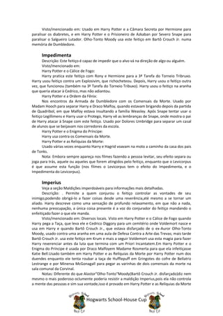 Visto/mencionado em: Usado em Harry Potter e a Câmara Secreta por Hermione para
paralisar os diabretes, e em Harry Potter e o Prisioneiro de Azkaban por Severo Snape para
paralisar o Salgueiro Lutador. Olho-Tonto Moody usa este feitiço em Bartô Crouch Jr. numa
memória de Dumbledore.

     Impedimenta
       Descrição: Este feitiço é capaz de impedir que o alvo vá na direção de algo ou alguém.
       Visto/mencionado em:
       Harry Potter e o Cálice de Fogo:
       Harry pratica este feitiço com Rony e Hermione para a 3ª Tarefa do Torneio Tribruxo.
Harry usou feitiço contra um Explosivim, que richocheteou. Depois, Harry usou o feitiço outra
vez, que funcionou (também na 3ª Tarefa do Torneio Tribuxo). Harry usou o feitiço na aranha
que queria atacar à Cedrico, mas não adiantou.
       Harry Potter e a Ordem da Fênix:
       Nos encontros da Armada de Dumbledore com os Comensais da Morte. Usado por
Madam Hooch para separar Harry e Draco Malfoy, quando estavam brigando depois da partida
de Quadribol, em que Malfoy estava insultando a família Weasley. Após Snape tentar usar o
feitiço Legillimens e Harry usar o Protego, Harry vê as lembranças de Snape, onde mostra o pai
de Harry atacar à Snape com este feitiço. Usado por Dolores Umbridge para separar um casal
de alunos que se beijavam nos corredores da escola.
       Harry Potter e o Enigma do Príncipe:
       Harry usa contra os Comensais da Morte.
       Harry Potter e as Reliquias da Morte:
       Usado várias vezes enquanto Harry e Hagrid voavam na moto a caminho da casa dos pais
de Tonks.
       Nota: Embora sempre apareça nos filmes fazendo a pessoa levitar, seu efeito separa ou
joga para trás, aquele ou aqueles que forem atingidos pelo feitiço, enquanto que o Levicorpus
é que assume esta função (nos filmes o Levicorpus tem o efeito do Impedimenta, e o
Impedimenta do Levicorpus).

     Imperius
      Veja a seção Maldições imperdoáveis para informações mais detalhadas.
      Descrição: . Permite a quem conjurou o feitiço controlar as vontades de seu
inimigo,podendo obrigá-lo a fazer coisas desde uma reverência,até mesmo a se tornar um
aliado. Harry descreve como uma sensação de profundo relaxamento, em que não a nada,
nenhuma preocupação, a única coisa presente é a voz do conjurador do feitiço mandando o
enfeitiçado fazer o que ele manda.
      Visto/mencionado em: Diversos locais. Visto em Harry Potter e o Cálice de Fogo quando
Harry pega a Taça, que leva ele e Cedrico Diggory para um cemitério onde Voldemort nasce e
usa em Harry e quando Bartô Crouch Jr., que estava disfarçado de o ex-Auror Olho-Tonto
Moody, usado contra uma aranha em uma aula de Defesa Contra a Arte das Trevas; mais tarde
Bartô Crouch Jr. usa este feitiço em Krum e mais a seguir Voldemort usa esta magia para fazer
Harry reverenciar antes da luta que termina com um Priori Incantatem.Em Harry Potter e o
Enigma do Príncipe é usada por Draco Malfoyem Madame Rosmerta para que ela infeitiçasse
Katie Bell.Usado também em Harry Potter e as Relíquias da Morte por Harry Potter num dos
duendes enquanto ele tenta roubar a taça de Hufflepuff em Gringotes do cofre de Bellatriz
Lestrange e por Minerva McGonagall para pegar as varinhas de dois comensais da morte na
sala comunal da Corvinal.
      Notas: Diferente do que Alastor"Olho-Tonto"Moody(Bartô Crouch Jr. disfarçado)diz nem
mesmo o mais poderoso oclumente poderia resistir a maldição Imperius,pois ela não controla
a mente das pessoas e sim sua vontade,isso é provado em Harry Potter e as Relíquias da Morte


                                Hogwarts School-House Cup
 