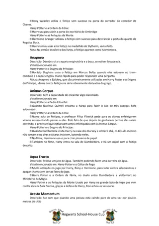 Rony Weasley utiliza o feitiço sem sucesso na porta do corredor do corredor de
Chaves.
     Harry Potter e a Ordem da Fênix:
        Harry usa para abrir a porta do escritório de Umbridge
     Harry Potter e as Relíquias da Morte:
        Hermione Granger utilizou o feitiço com sucesso para destrancar a porta do quarto de
Regulus Black.
        Harry tentou usar este feitiço no medalhão de Slytherin, sem efeito.
     Nota: Na versão brasileira dos livros, o feitiço aparece como Alorromora.

     Anapneo
      Descrição: Desobstrui a traqueia respiratória e a boca, se estiver bloqueada.
      Visto/mencionado em:
      Harry Potter e o Enigma do Príncipe:
        Horácio Slughorn usou o feitiço em Marcos Belby quando eles estavam no trem-
comboio e o rapaz engoliu muito rápido para poder responder uma pergunta.
      Notas: Anapneo e Episkey, que são primeiramente utilizadas em Harry Potter e o Enigma
do Príncipe, são os únicos feitiços na série obviamente derivadas do grego.

     Animus Corpus
      Descrição: Tem a capacidade de encantar algo inanimado.
      Visto/mencionado em:
      Harry Potter e a Pedra Filosofal:
        Quando Quirinus Quirrell encanta a harpa para fazer o cão de três cabeças Fofo
adormecer.
      Harry Potter e a Ordem da Fênix:
        Numa aula de Feitiços, o professor Filius Flitwick pede para os alunos enfeitiçarem
xícaras acrescentando pernas a elas. Pelo fato de que depois de ganharem pernas elas saiam
correndo, é previsível que estivessem antes enfeitiçadas com o Animus Corpus.
      Harry Potter e o Enigma do Príncipe:
        Quando Dumbledore visita Harry na casa dos Dursley e oferece chá, os tios do menino
não tomam e os pires e xícaras insistem, batendo neles.
        No filme, Hermione usa-o para criar pássaros de papel.
        Também no filme, Harry entra na sala de Dumbledore, e há um papel com o feitiço
descrito.


     Aqua Eructo
      Descrição: Produz um jato de água. Também podendo fazer uma barreira de água.
      Visto/mencionado em: Harry Potter e o Cálice de Fogo
        Muito utilizado no jogo por Harry, Rony e Hermione, para lutar contra salamandras e
apagar chamas em certas fases do jogo.
        Harry Potter e a Ordem da Fênix, no duelo entre Dumbledore e Voldemort no
Ministério da Magia.
      Harry Potter e as Relíquias da Morte Usado por Harry na grande bola de fogo que vem
contra eles na Sala Precisa, graças a defesa de Harry, Ron achou as vassouras

     Aresto Momentum
     Descrição: faz com que quando uma pessoa esta caindo pare de uma vez por poucos
metros do chão



                               Hogwarts School-House Cup
 