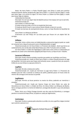 Notas: No Harry Potter e a Pedra Filosofal (jogo), este feitiço é usado para paralisar
temporariamente plantas perigosas,No jogo Harry Potter e a Câmara Secreta (jogo) é usado
para atear fogo a um animal ou lugar.E no Harry Potter e a Ordem da Fênix (jogo), é usado
para lançar fogo em objetos.
      Indetectável de Extensão
      Descrição: Faz com que algum tipo de depósito possua mais espaço sem que se perceba.
      Visto/mencionado em:
      Harry Potter e o Cálice de Fogo:
        Usado na barraca onde o trio fica na caçada das Horcruxes.
        Usado por Bartô Crouch Jr para colocar Alastor Moody no baú em sua sala.
        Usado nas barracas de acampamento bruxo, como na Copa Mundial de Quadribol de
1994.
      Harry Potter e as Relíquias da Morte:
        Hermione usa este feitiço em sua bolsa para que ficasse em um objeto fácil de
carregar.

     Inflatus
      Descrição: Incha a vítima como um balão,fazendo-a estourar(no jogo),só pode ser usado
em conjunto com o Aqua Ercuto,assim como o Ebublio(também no jogo).
      Visto/mencionado em: Em Harry Potter e o Prisioneiro de Azkaban , dizem que Harry usa
acidentalmente uma versão não verbal deste feitiço para inflar Tia Guida como um balão.
      Em Harry Potter e o Cálice de Fogo(Jogo),é usado várias vezes contra as salamandras,só
podendo ser usado numa salamandra apagada pelo Aqua Eructo, ou Aqua Ercuto + Ebublio.

     Lacarum Inflamare
     Descrição: Produz chamas azuladas e quentes que podem ser recolhidas num frasco.
     Visto/mencionado em: Usado no filme Harry Potter e a Pedra Filosofal durante um jogo
de Quadribol. Hermione pensa que Snape está tentando causar a queda de Harry da vassoura.
Então ela usa esse feitiço na capa para distraí-lo.

     Lapifors
     Descrição: Dá vida a estatuas de coelho.
     Visto/mencionado em: Usado por Hermione no jogo Harry Potter e o Prisioneiro de
Azkaban para dar vida e controlar as estátuas de coelho, podendo passar em locais onde ela
mesma não consegue como buracos na parede.

     Legilimens
       Descrição: Permite ao bruxo penetrar na mente da vítima, podendo ver memórias e
emoções.
       Visto/mencionado em: Usado por Severus Snape em Harry Potter nas aulas de
Oclumência em Harry Potter e a Ordem da Fênix. Em (Harry Potter e as Relíquias da Morte),
Harry consegue penetrar na mente de Voldemort, conseguindo descobrir o que este planejava
e fazia.
       Notas: Harry usa o feitiço Protego durante uma das aulas de Oclumência, e consegue
penetrar na mente de Snape (filme). Só pode ser usado por legilimentes.


     Levicorpus
      Descrição: Pendura a pessoa pelo calcanhar ou então cria uma superfície mágica invisível
que sustenta a pessoa no ar.



                                Hogwarts School-House Cup
 
