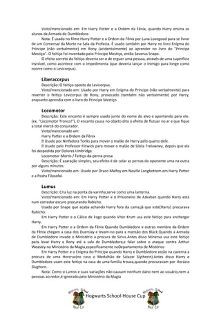 Visto/mencionado em: Em Harry Potter e a Ordem da Fênix, quando Harry ensina os
alunos da Armada de Dumbledore.
       Nota: É usado no filme Harry Potter e a Ordem da Fênix por Luna Lovegood para se livrar
de um Comensal da Morte na Sala da Profecia. É usado também por Harry no livro Enígma do
Príncipe (não verbalmente) em Rony (acidentalmente) ao aprender no livro do "Príncipe
Mestiço". O feitiço foi inventado pelo Príncipe Mestiço, então Severus Snape.
       O efeito correto do feitiço deveria ser o de erguer uma pessoa, através de uma superfície
invisível, como acontece com o Impedimenta (que deveria lançar o inimigo para longe como
ocorre como o Levicorpus).

      Liberacorpus
      Descrição: O feitiço oposto de Levicorpus.
      Visto/mencionado em: Usado por Harry em Enigma do Príncipe (não verbalmente) para
reverter o feitiço Levicorpus de Rony, provocado (também não verbalmente) por Harry,
enquanto aprendia com o livro do Príncipe Mestiço.

      Locomotor
       Descrição: Este encanto é sempre usado junto do nome do alvo e apontando para ele.
(ex. "Locomotor Tronco!"). O encanto causa no objeto dito o efeito de flutuar no ar e que fique
a total mercê do conjurador.
       Visto/mencionado em:
       Harry Potter e a Ordem da Fênix
         Usado por Ninfadora Tonks para mover o malão de Harry pelo quarto dele.
         Usado pelo Professor Flitwick para mover o malão de Sibila Trelawney, depois que ela
foi despedida por Dolores Umbridge.
       Locomotor Mortis / Feitiço-da-perna-presa
       Descrição: É azaração simples, seu efeito é de colar as pernas do oponente uma na outra
por alguns minutos.
       Visto/mencionado em: Usado por Draco Malfoy em Neville Longbottom em Harry Potter
e a Pedra Filosofal.

      Lumus
      Descrição: Cria luz na ponta da varinha,serve como uma lanterna.
      Visto/mencionado em: Em Harry Potter e o Prisioneiro de Azkaban quando Harry está
num corredor escuro procurando Rabicho.
      Usado por Snape que acaba achando Harry fora da cama,já que este(Harry) procurava
Rabicho.
      Em Harry Potter e o Cálice de Fogo quando Vitor Krum usa este feitiço para enchergar
Harry.
      Em Harry Potter e a Ordem da Fênix Quando Dumbledore e outros membro da Ordem
da Fênix chegam a casa dos Duerslay e levam-no para a mansão dos Black.Quando a Armada
de Dumbledore invade o Ministério a procura de Sirius.Antes disso Minerva usa este feitiço
para levar Harry e Rony até a sala de Dumbledore,e falar sobre o ataque contra Arthur
Weasley no Ministério da Magia,especificamente noDepartamento de Mistérios
      Em Harry Potter e o Enigma do Príncipe quando Harry e Dumbledore estão na caverna a
procura de uma Horcrux(no caso o Medalhão de Salazar Slytherin).Antes disso Harry e
Dumbledore usam este feitiço na casa de uma família trouxa,quando procuravam por Horácio
Slughorn.
      Nota: Como o Lumos e suas variações não causam nenhum dano nem ao usuário,nem a
pessoas ao redor,é ignorado pelo Ministério da Magia



                                Hogwarts School-House Cup
 