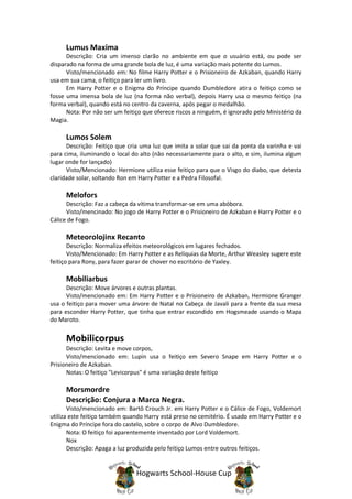 Lumus Maxima
      Descrição: Cria um imenso clarão no ambiente em que o usuário está, ou pode ser
disparado na forma de uma grande bola de luz, é uma variação mais potente do Lumos.
      Visto/mencionado em: No filme Harry Potter e o Prisioneiro de Azkaban, quando Harry
usa em sua cama, o feitiço para ler um livro.
      Em Harry Potter e o Enigma do Príncipe quando Dumbledore atira o feitiço como se
fosse uma imensa bola de luz (na forma não verbal), depois Harry usa o mesmo feitiço (na
forma verbal), quando está no centro da caverna, após pegar o medalhão.
      Nota: Por não ser um feitiço que oferece riscos a ninguém, é ignorado pelo Ministério da
Magia.

     Lumos Solem
      Descrição: Feitiço que cria uma luz que imita a solar que sai da ponta da varinha e vai
para cima, iluminando o local do alto (não necessariamente para o alto, e sim, ilumina algum
lugar onde for lançado)
      Visto/Mencionado: Hermione utiliza esse feitiço para que o Visgo do diabo, que detesta
claridade solar, soltando Ron em Harry Potter e a Pedra Filosofal.

     Melofors
      Descrição: Faz a cabeça da vítima transformar-se em uma abóbora.
      Visto/mencinado: No jogo de Harry Potter e o Prisioneiro de Azkaban e Harry Potter e o
Cálice de Fogo.

     Meteorolojinx Recanto
       Descrição: Normaliza efeitos meteorológicos em lugares fechados.
       Visto/Mencionado: Em Harry Potter e as Relíquias da Morte, Arthur Weasley sugere este
feitiço para Rony, para fazer parar de chover no escritório de Yaxley.

     Mobiliarbus
      Descrição: Move árvores e outras plantas.
      Visto/mencionado em: Em Harry Potter e o Prisioneiro de Azkaban, Hermione Granger
usa o feitiço para mover uma árvore de Natal no Cabeça de Javali para a frente da sua mesa
para esconder Harry Potter, que tinha que entrar escondido em Hogsmeade usando o Mapa
do Maroto.


     Mobilicorpus
      Descrição: Levita e move corpos,
      Visto/mencionado em: Lupin usa o feitiço em Severo Snape em Harry Potter e o
Prisioneiro de Azkaban.
      Notas: O feitiço "Levicorpus" é uma variação deste feitiço

     Morsmordre
     Descrição: Conjura a Marca Negra.
       Visto/mencionado em: Bartô Crouch Jr. em Harry Potter e o Cálice de Fogo, Voldemort
utiliza este feitiço também quando Harry está preso no cemitério. É usado em Harry Potter e o
Enigma do Príncipe fora do castelo, sobre o corpo de Alvo Dumbledore.
       Nota: O feitiço foi aparentemente inventado por Lord Voldemort.
       Nox
       Descrição: Apaga a luz produzida pelo feitiço Lumos entre outros feitiços.


                                Hogwarts School-House Cup
 