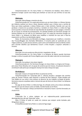 Visto/mencionado em: Em Harry Potter e o Prisioneiro de Azkaban, Harry Potter e
Hermione Granger usaram esse feitiço para desfazer as luzes de suas varinhas na Casa dos
Gritos.

      Obliviate
       Descrição: Altera/Apaga a memória do alvo.
       Visto/mencionado em: Foi usado pela primeira vez em Harry Potter e a Câmara Secreta
por Gilderoy Lockhart em Harry e Rony; Quando Lockhart usou o feitiço usou a varinha de
Rony que estava quebrada e soltava feitiços para o lado contrário, fazendo com que ele
perdesse a maioria de sua própria memória, e também em Harry Potter e o Cálice de Fogo
(Livro) quando o bruxo da entrada da Copa Mundial de Quadribol usa para apagar a memória
de um trouxa na entrada do acampamento. Foi utilizada também por Hermione Granger em
Antonio Dolohov em um café na rua Tottenham Court. Foi usado por Hermione Granger em
Harry Potter e as Relíquias da Morte para modificar a memória de seus pais e faze-los
esquecerem sua filha e sua identidade original.
       Notas: Os funcionários do Ministério da Magia, responsáveis por modificar a memória
dos Trouxas/Muggles são chamados Obliviadores. O encanto pode ser quebrado por uma
mágica poderosa, ou pela dureza extrema, assim como Lord Voldemort torturou Bertha Jorkins
para recordar detalhes que Bartolomeu Crouch a tinha forçado a esquecer utilizando o
encanto.

      Obscuro
     Descrição: Cria uma venda nos olhos do alvo, impedindo-o de ver
     Visto/mencionado em: Em Harry Potter e as Relíquias da Morte quando Hermione
Granger o utiliza no quadro de Finneus Nigellus para este não saber onde eles se encontravam.

      Oppugno
      Descrição: Faz qualquer coisa atacar alguém.
      Visto/mencionado em: Por Hermione Granger em Harry Potter e o Enigma do Príncipe ,
para atacar Rony Weasley com um grupo de canários que ela invocou. Os pássaros bicavam e
arranhavam cada parte que conseguiam alcançar do rosto e braços do rapaz.

      Orchideous
       Descrição: Conjura um buquê de flores na ponta da varinha.
       Visto/mencionado em: Conjurado pelo sr. Olivaras durante a pesagem das varinhas
antes do Torneio Tribruxo, após examinar a varinha de Fleur Delacour. Usado também por
Tom Riddle em sua visita a uma senhora no decorrer do seu trabalho na Borgin & Burkes.
Hermione conjurou orquídeas sobre o túmulo dos pais de Harry em Harry Potter e as Relíquias
da Morte.
       No jogo de Harry Potter e o Cálice de Fogo, foi utilizado contra uma criatura atordoada,
fazendo com que ela estoure como um balão, transformando-se em flores.
       Notas: Para executar o feitiço corretamente é necessário mover a varinha formando um
círculo no ar.

      Orbis
       Descrição Faz a vitima rodopiar em um redemoinho,sendo posteriormente
desintegrada,caso não seja "destruída" antes.
      Nota: O feitiço só pode ser usado em criaturas que estejam sendo levitadas pelo
Wingardium Leviosa.
       Visto/Mencionado Harry Potter e o calice de fogo (Jogo)



                                Hogwarts School-House Cup
 