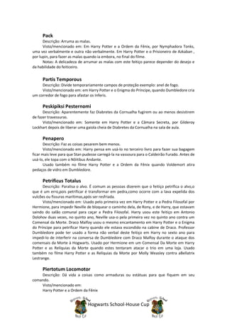 Pack
      Descrição: Arruma as malas.
      Visto/mencionado em: Em Harry Potter e a Ordem da Fênix, por Nymphadora Tonks,
uma vez verbalmente e outra não verbalmente. Em Harry Potter e o Prisioneiro de Azkaban ,
por lupin, para fazer as malas quando ia embora, no final do filme.
      Notas: A delicadeza de arrumar as malas com este feitiço parece depender do desejo e
da habilidade do feiticeiro.


     Partis Temporous
     Descrição: Divide temporariamente campos de proteção exemplo: anel de fogo.
     Visto/mencionado em: em Harry Potter e o Enigma do Príncipe, quando Dumbledore cria
um corredor de fogo para afastar os Inferis.

     Peskipiksi Pesternomi
      Descrição: Aparentemente faz Diabretes da Cornualha fugirem ou ao menos desistirem
de fazer travessuras.
      Visto/mencionado em: Somente em Harry Potter e a Câmara Secreta, por Gilderoy
Lockhart depois de liberar uma gaiola cheia de Diabretes da Cornualha na sala de aula.

     Penapero
       Descrição: Faz as coisas pesarem bem menos.
       Visto/mencionado em: Harry pensa em usá-lo no terceiro livro para fazer sua bagagem
ficar mais leve para que Stan pudesse carregá-la na vassoura para o Caldeirão Furado. Antes de
usá-lo, ele topa com o Nôitibus Andante.
       Usado também no filme Harry Potter e a Ordem da Fênix quando Voldemort atira
pedaços de vidro em Dumbledore.

     Petrificus Totalus
      Descrição: Paralisa o alvo. É comum as pessoas dizerem que o feitiço petrifica o alvo,o
que é um erro,pois petrificar é transformar em pedra,como ocorre com a lava expelida dos
vulcões ou fissuras marítimas,após ser resfriada.
      Visto/mencionado em: Usado pelo primeira vez em Harry Potter e a Pedra Filosofal por
Hermione, para impedir Neville de bloquear o caminho dela, de Rony, e de Harry, que estavam
saindo do salão comunal para caçar a Pedra Filosofal. Harry usou este feitiço em Antonio
Dolohov duas vezes, no quinto ano, Neville usa-o pela primeira vez no quinto ano contra um
Comensal da Morte. Draco Malfoy usou o mesmo encantamento em Harry Potter e o Enigma
do Príncipe para petrificar Harry quando ele estava escondido na cabine de Draco. Professor
Dumbledore pode ter usado a forma não verbal deste feitiço em Harry no sexto ano para
impedi-lo de interferir na conversa de Dumbledore com Draco Malfoy durante o ataque dos
comensais da Morte à Hogwarts. Usado por Hermione em um Comensal Da Morte em Harry
Potter e as Relíquias da Morte quando estes tentaram atacar o trio em uma loja. Usado
também no filme Harry Potter e as Relíquias da Morte por Molly Weasley contra aBellatrix
Lestrange.

     Piertotum Locomotor
    Descrição: Dá vida a coisas como armaduras ou estátuas para que fiquem em seu
comando.
    Visto/mencionado em:
    Harry Potter e a Ordem da Fênix


                                Hogwarts School-House Cup
 