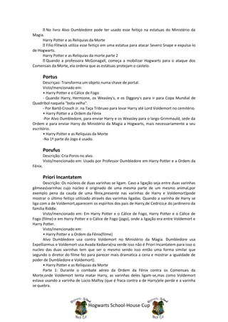 No livro Alvo Dumbledore pode ter usado esse feitiço na estatuas do Ministério da
Magia.
     Harry Potter e as Reliquias da Morte
       Fílio Flitwick utiliza esse feitiço em uma estatua para atacar Severo Snape e expulsa-lo
de Hogwarts.
     Harry Potter e as Relíquias da morte parte 2
       Quando a professora McGonagall, começa a mobilizar Hogwarts para o ataque dos
Comensais da Morte, ela ordena que as estátuas protejam o castelo.

         Portus
      Descriçao: Transforma um objeto numa chave de portal.
      Visto/mencionado em:
      • Harry Potter e o Cálice de Fogo
      - Quando Harry, Hermione, os Weasley's, e os Diggory's para ir para Copa Mundial de
Quadribol naquela "bota velha".
      - Por Bartô Crouch Jr. na Taça Tribruxo para levar Harry até Lord Voldemort no cemitério.
      • Harry Potter e a Ordem da Fênix
      -Por Alvo Dumbledore, para enviar Harry e os Weasley para o largo Grimmauld, sede da
Ordem e para enviar Harry do Ministério da Magia a Hogwarts, mais necessariamente a seu
escritório.
      • Harry Potter e as Relíquias da Morte
      -Na 1ª parte do Jogo é usado.

         Porufus
         Descrição: Cria Poros no alvo.
         Visto/mencionado em: Usado por Professor Dumbledore em Harry Potter e a Ordem da
Fênix.

         Priori Incantatem
       Descrição: Os núcleos de duas varinhas se ligam. Caso a ligação seja entre duas varinhas
gêmeas(varinhas cujo núcleo é originado de uma mesma parte de um mesmo animal,por
exemplo pena da cauda de uma fênix,presente nas varinhas de Harry e Voldemort)pode
mostrar o último feitiço utilizado através das varinhas ligadas. Quando a varinha de Harry se
liga com a de Voldemort,aparecem os espíritos dos pais de Harry,de Cedrico,e do jardineiro da
família Riddle.
       Visto/mencionado em: Em Harry Potter e o Cálice de Fogo, Harry Potter e o Cálice de
Fogo (filme) e em Harry Potter e o Cálice de Fogo (jogo), onde a ligação era entre Voldemort e
Harry Potter.
       Visto/mencionado em:
       • Harry Potter e a Ordem da Fênix(filme)
       Alvo Dumbledore usa contra Voldemort no Ministério da Magia. Dumbledore usa
Expelliarmus e Voldemort usa Avada Kedavra(na verde isso não é Priori Incantatem para isso o
nucleo das duas varinhas tem que ser o mesmo sendo isso então uma forma similar que
segundo o diretor do filme fez para parecer mais dramatica a cena e mostrar a igualdade de
poder de Dumbledore e Voldemort).
       • Harry Potter e as Relíquias da Morte
       Parte 1: Durante o combate aéreo da Ordem da Fênix contra os Comensais da
Morte,onde Voldemort tenta matar Harry, as varinhas deles ligam-se,mas como Voldemort
estava usando a varinha de Lúcio Malfoy (que é fraca contra a de Harry)ele perde e a varinha
se quebra.



                                Hogwarts School-House Cup
 