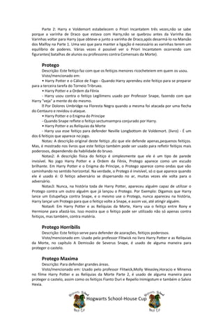 Parte 2: Harry e Voldemort estabelecem o Priori Incantatem três vezes,não se sabe
porque a varinha de Draco que estava com Harry,não se quebrou antes da Varinha das
Varinhas voltar para Harry (que obteve-a junto a varinha de Draco,após desarmá-lo na Mansão
dos Malfoy na Parte 1. Uma vez que para manter a ligação é necessário as varinhas terem um
equilíbrio de poderes. Várias vezes é possível ver o Priori Incantatem ocorrendo com
figurantes( batalhas de alunos ou professores contra Comensais da Morte).

      Protego
       Descrição: Este feitiço faz com que os feitiços menores ricocheteiem em quem os usou.
       Visto/mencionado em:
       • Harry Potter e o Cálice de Fogo - Quando Harry aprendeu este feitiço para se preparar
para a terceira tarefa do Torneio Tribruxo.
       • Harry Potter e a Ordem da Fênix
       - Harry usou contra o feitiço Legilimens usado por Professor Snape, fazendo com que
Harry "veja" a mente do do mesmo.
         Por Dolores Umbridge na Floresta Negra quando a mesma foi atacada por uma flecha
do Centauro e revidou o ataque.
       • Harry Potter e o Enigma do Principe
       - Quando Snape reflete o feitiço sectumsempra conjurado por Harry.
       • Harry Potter e as Relíquias da Morte
       - Harry usa esse feitiço para defender Neville Longbottom de Voldemort. (livro) - É um
dos 6 feitiços que aparece no jogo.
       Notas: A descrição original deste feitiço ,diz que ele defende apenas,pequenos feitiços.
Mas, é mostrado nos livros que este feitiço também pode ser usado para refletir feitiços mais
poderosos, dependendo da habilidade do bruxo.
       Notas2: A descrição física do feitiço é simplesmente que ele é um tipo de parede
invisível. No jogo Harry Potter e a Ordem da Fênix, Protego aparece como um escudo
brilhante. Em Harry Potter e o Enigma do Príncipe, o Protego aparece como ondas que vão
caminhando no sentido horizontal. Na verdade, o Protego é invisível, só o que aparece quando
ele é usado é: O feitiço adversário se dispersando no ar, muitas vezes ele volta para o
adversário.
       Notas3: Nunca, na história toda de Harry Potter, apareceu alguém capaz de utilizar o
Protego contra um outro alguém que já lançou o Protego. Por Exemplo: Digamos que Harry
lance um Estupefaça contra Snape, e o mesmo use o Protego, nunca apareceu na história,
Harry lançar um Protego para que o feitiço volte a Snape, e assim vai, até atingir alguém.
       Notas4: Em Harry Potter e as Relíquias da Morte, Harry usa o feitiço entre Rony e
Hermione para afastá-los. Isso mostra que o feitiço pode ser utilizado não só apenas contra
feitiços, mas também, contra matéria.

      Protego Horribilis
     Descrição: Este feitiço serve para defender de azarações, feitiços poderosos.
     Visto/mencionado em: Usado pelo professor Flitwick no livro Harry Potter e as Relíquias
da Morte, no capítulo A Demissão de Severus Snape, é usado de alguma maneira para
proteger o castelo.

      Protego Maxima
      Descrição: Para defender grandes áreas.
      Visto/mencionado em: Usado pelo professor Flitwick,Molly Weasley,Horacio e Minerva
no filme Harry Potter e as Relíquias da Morte Parte 2, é usado de alguma maneira para
proteger o castelo, assim como os feitiços Fianto Duri e Repello Inimigotum e também o Salvio
Hexia.


                                Hogwarts School-House Cup
 