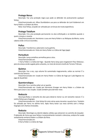 Protego Nerus
       Descrição: Faz uma proteção negra que pode se defender de praticamente qualquer
feitiço.
       Visto/mencionado em: Albus Dumbledore usa para se defender de Lord Voldemort em
Harry Potter e a Ordem da Fênix.
       Nota: Esse feitiço, só pode ser utilizado por um bruxo de muita experiência.

      Protego Totallum
     Descrição: Cria uma proteção permanente no alvo enfeitiçado e só desfeito quando o
quem o lançou o reverte.
     Visto/mencionado em: Hermione o usou em Harry Potter e as Relíquias da Morte, numa
cabana onde o trio se escondeu.

      Pullus
      Descrição: Transforma o adversário numa galinha.
      Visto/mencionado em: Visto em Harry Potter e o Cálice de Fogo (jogo)

      Pericullum
      Descrição: Lança centelhas vermelhas para o céus.
      Visto/mencionado em:
      • Harry Potter e o Cálice de Fogo - Quando Harry lança para resgatarem Fleur Delacour,
pois ela estava sendo sugada pelos arbustos, no meio da terceira tarefa do Torneio Tribruxo.

      Quietus
      Descrição: Faz a voz, cujo volume foi aumentado magicamente, voltar ao normal. É o
contrário do Sonorus.
      Visto/mencionado em: Usado em Harry Potter e o Cálice de Fogo por Ludo Bagman no
jogo de Quadribol.

      Quenterralopus
      Descrição: Faz a varinha soltar um ar quente.
      Visto/mencionado em: Usado por Hermione Granger em Harry Potter e a Ordem da
Fênix para secar o seu roupão. Usado também para derreter neve.

      Reduccio
      Descriçao:Reduz o tamanho do alvo para deixá-lo menor ou em tamanho natural. É o
contra-feitiço para Engorgio.
      Visto/mencionado em:: Este feitiço foi visto várias vezes durante o quarto livro. Também
foi utilizado por Harry no sétimo livro. Após Harry testar sua nova varinha com o feitiço
Engorgio com chamas envasadas.

      Reducto
      Descrição: Desintegra ou destrói objetos sólidos que estiverem no caminho do lançador.
É deduzido de livros que esse feitiço é ocasionalmente invisível e silenciosa, embora foi usada
verbalmente emHarry Potter e a Ordem da Fênix.
      Visto/mencionado em:
        Harry Potter e o Cálice de Fogo




                                Hogwarts School-House Cup
 