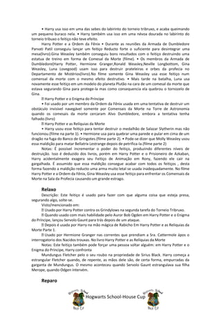 • Harry usa isso em uma das sebes do labirinto do torneio tribruxo, e acaba queimando
um pequeno buraco nela. • Harry também usa isso em uma névoa dourada no labirinto do
torneio tribuxo o feitiço não teve efeito.
      Harry Potter e a Ordem da Fênix • Durante as reuniões da Armada de Dumbledore
Parvati Patil conseguiu lançar um feitiço Reducto forte o suficiente para desintegrar uma
mesa(livro).Gina Weasley também conseguiu bons resultados com o feitiço destruindo uma
estatua de treino em forma de Comesal da Morte (filme). • Os membros da Armada de
Dumbledore(Harry Potter, Hermione Granger,Ronald Weasley,Neville Longbottom, Gina
Weasley, Luna Lovegood) usam isso para destruir prateleiras e orbes da profecia no
Departamento de Mistérios(livro).No filme somente Gina Weasley usa esse feitiço num
comensal da morte com o mesmo efeito destrutivo. • Mais tarde na batalha, Luna usa
novamente esse feitiço em um modelo do planeta Plutão na cara de um comesal da morte que
estava segurando Gina para protege-la mas como consequencia ela quebrou o tornozelo de
Gina.
        Harry Potter e o Enigma do Príncipe
      • Foi usado por um membro da Ordem da Fênix usada em uma tentativa de destruir um
obstáculo invisivel navegável somente por Comensais da Morte na Torre de Astronomia
quando os comesais da morte cercaram Alvo Dumbledore, embora a tentativa tenha
falhado.(livro)
        Harry Potter e as Relíquias da Morte
      • Harry usou esse feitiço para tentar destruir o medalhão de Salazar Slytherin mas não
funcionou.(filme na parte 1). • Hermione usa para quebrar uma parede e pular em cima de um
dragão na fuga do Banco de Gringotes.(filme parte 2). • Pode-se dizer que Molly Weasley usou
essa maldição para matar Bellatrix Lestrange depois de petrifica-la.(filme parte 2)
      Notas: É possível incrementar o poder do feitiço, produzindo diferentes níveis de
destruição. Isso é deduzido dos livros, porém em Harry Potter e o Prisioneiro de Azkaban,
Harry acidentalmente exagera seu Feitiço de Animação em Rony, fazendo ele cair na
gargalhada. É assumido que essa maldição consegue acabar com todos os feitiços , desta
forma fazendo a maldição reducto uma arma muito letal se usada inadequadamente. No filme
Harry Potter e a Ordem da Fênix, Gina Weasley usa esse feitiço para enfrentar os Comensais da
Morte na Sala da Profecia causando um grande estrago.

     Relaxo
      Descrição: Este feitiço é usado para fazer com que alguma coisa que esteja presa,
segurando algo, solte-se.
      Visto/mencionado em:
        Usado por Harry Potter contra os Grindylows na segunda tarefa do Torneio Tribruxo.
        Quando usado com mais habilidade pelo Auror Bob Ogden em Harry Potter e o Enigma
do Príncipe, lançou Servolo Gaunt para trás depois de um ataque.
        Depois é usada por Harry na mão mágica de Rabicho Em Harry Potter e as Reliquias da
Morte Parte 1.
        Usado por Hermione Granger nas correntes que prendiam a Sra. Cattermole ápos o
interrogatorio dos Nacidos trouxas. No livro Harry Potter e as Relíquias da Morte
      Notas: Este feitiço também pode forçar uma pessoa soltar alguém: em Harry Potter e o
Enigma do Príncipe, Harry confronta
      Mundungus Fletcher pelo o seu roubo na propriedade de Sirius Black. Harry começa a
estrangular Fletcher quando, de repente, as mãos dele são, de certa forma, empurradas da
garganta de Mundungus. O mesmo aconteceu quando Servolo Gaunt estrangulava sua filha
Merope, quando Odgen intervém.

     Reparo


                               Hogwarts School-House Cup
 