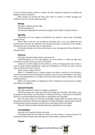 na aula de feitiços deHarry Potter e a Ordem da Fênix. Usado por Voldermot na batalha de
Hogwarts contra a resistência.
     Nota: Devido ao sacrifício de Harry para salvar o mundo, os feitiços lançados por
Voldemort não tem o mesmo poder que antes.

     Skurge
     Descrição: Usado para limpar algo.
     Visto/mencionado em:
       Usado para limpar gosmas venenosas no jogo de Harry Potter e a Câmara Secreta.

     Sponjify
       Descrição: Cria uma espécie de plataforma que permite a quem pular nela,atingir
grandes alturas.
     Notas: Não se trata de uma variação do Ascendio, pois o cria uma plataforma que
permite saltar mais alto. Já o Ascendio, cria uma força que puxa o usuário para cima, dando a
impressão de que o conjurador deu um salto enorme.
       Visto/mencionado: Harry, Rony e Hermione o usam nos jogos de A Pedra Filosofal e A
Câmara Secreta.

     Sonorus
       Descrição: Aumenta magicamente o volume da voz.
       Visto/mencionado em: Por Ludo Bagman em Harry Potter e o Cálice de Fogo para
comentar em eventos sem precisar de um microfone.
       Usado por Cornélio Fudge em Harry Potter e o Cálice de Fogo,quando este anuncia o
inicio da copa mundial deQuadribol. Usado por Dumbledore no mesmo ano para anunciar
sobre as tarefas do Torneio Tri-bruxo
       Notas: a contra-magia é Silencio
       Notas 2: É obrigatório que o usuário empurre um pouco a varinha em seu pescoço e
mantenha ela até terminar de falar(salvas exceções como no caso de Dumbledore no primeiro
ano), o contra-feitiçoSilencio na verdade serve para interromper/impedir alguem que esteja
usando o Sonorus.
       Notas 3: Em Harry Potter e as Relíquias da morte, Voldemort usou para avisar os magos
que estavam em hogwarts.

     Specialis Revelio
       Descrição: Usado para revelar se o objeto é verdadeiro.
       Visto/mencionado em: Usado por Hermione Granger para descobrir mais sobre o livro
de poções de Harry Potter em Harry Potter e o Enigma do Príncipe. Usado por Ernie McMillan
(Ernesto, na versão brasileira) para descobrir os ingredientes de uma poção.
       Nota: No Harry Potter e o Prisioneiro de Azkaban, Snape utiliza um feitiço similar, mas
com palavras diferentes ("Revele seus segredos") no Mapa do Maroto, embora possa somente
ter dito aquelas palavras enquanto, secretamente, usava algum feitiço não-verbal.
       Nota (2): O feitiço também distingue diferentes ingredientes de uma poção .

     Tarantallegra
    Descrição: Faz o oponente dançar sem parar
    Visto/mencionado em: No Clube de Duelos em Harry Potter e a Câmara Secreta. Um
Comensal da Morte também usou este feitiço em Harry Potter e a Ordem da Fênix.

     Targeo


                                Hogwarts School-House Cup
 