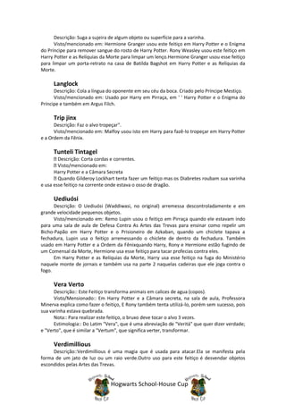 Descrição: Suga a sujeira de algum objeto ou superfície para a varinha.
      Visto/mencionado em: Hermione Granger usou este feitiço em Harry Potter e o Enigma
do Príncipe para remover sangue do rosto de Harry Potter. Rony Weasley usou este feitiço em
Harry Potter e as Relíquias da Morte para limpar um lenço.Hermione Granger usou esse feitiço
para limpar um porta-retrato na casa de Batilda Bagshot em Harry Potter e as Relíquias da
Morte.

     Langlock
      Descrição: Cola a língua do oponente em seu céu da boca. Criado pelo Príncipe Mestiço.
      Visto/mencionado em: Usado por Harry em Pirraça, em ' ' Harry Potter e o Enigma do
Príncipe e também em Argus Filch.

     Trip jinx
      Descrição: Faz o alvo tropeçar".
      Visto/mencionado em: Malfoy usou isto em Harry para fazê-lo tropeçar em Harry Potter
e a Ordem da Fênix.

     Tunteli Tintagel
        Descrição: Corta cordas e correntes.
        Visto/mencionado em:
      Harry Potter e a Câmara Secreta
        Quando Gilderoy Lockhart tenta fazer um feitiço mas os Diabretes roubam sua varinha
e usa esse feitiço na corrente onde estava o osso de dragão.

     Uediuósi
      Descrição: O Uediuósi (Waddiwasi, no original) arremessa descontroladamente e em
grande velocidade pequenos objetos.
      Visto/mencionado em: Remo Lupin usou o feitiço em Pirraça quando ele estavam indo
para uma sala de aula de Defesa Contra As Artes das Trevas para ensinar como repelir um
Bicho-Papão em Harry Potter e o Prisioneiro de Azkaban, quando um chiclete tapava a
fechadura, Lupin usa o feitiço arremessando o chiclete de dentro da fechadura. Também
usado em Harry Potter e a Ordem da Fênixquando Harry, Rony e Hermione estão fugindo de
um Comensal da Morte, Hermione usa esse feitiço para tacar profecias contra eles.
      Em Harry Potter e as Relíquias da Morte, Harry usa esse feitiço na fuga do Ministério
naquele monte de jornais e também usa na parte 2 naquelas cadeiras que ele joga contra o
fogo.

     Vera Verto
      Descrição:: Este Feitiço transforma animais em calices de agua (copos).
      Visto/Mensionado:: Em Harry Potter e a Câmara secreta, na sala de aula, Professora
Minerva explica como fazer o feitiço, E Rony também tenta utilizá-lo, porém sem sucesso, pois
sua varinha estava quebrada.
      Nota:: Para realizar este feitiço, o bruxo deve tocar o alvo 3 vezes.
      Estimologia:: Do Latim "Vera", que é uma abreviação de "Veritá" que quer dizer verdade;
e "Verto", que é similar a "Vertum", que significa verter, transformar.

     Verdimillious
     Descrição::Verdimillious é uma magia que é usada para atacar.Ela se manifesta pela
forma de um jato de luz ou um raio verde.Outro uso para este feitiço é desvendar objetos
escondidos pelas Artes das Trevas.


                               Hogwarts School-House Cup
 