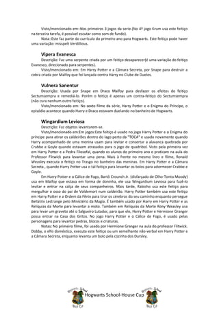 Visto/mencionado em::Nos primeiros 3 jogos da serie.(No 4º jogo Krum usa este feitiço
na terceira tarefa, é possível escutar como som de fundo).
      Nota::Este faz parte do currículo do primeiro ano para Hogwarts. Este feitiço pode haver
uma variação: misspelt Verdillious.

     Vipera Evanesca
      Descrição: Faz uma serpente criada por um feitiço desaparecer(é uma variação do feitiço
Evanesco, direcionado para serpentes).
      Visto/mencionado em: Em Harry Potter e a Câmara Secreta, por Snape para destruir a
cobra criada por Malfoy que foi lançada contra Harry no Clube de Duelos.

     Vulnera Sanentur
      Descrição: Usada por Snape em Draco Malfoy para desfazer os efeitos do feitiço
Sectumsempra e remediá-lo. Porém o feitiço é apenas um contra-feitiço do Sectumsempra
(não cura nenhum outro feitiço).
      Visto/mencionado em: No sexto filme da série, Harry Potter e o Enigma do Príncipe, o
episódio acontece quando Harry e Draco estavam duelando no banheiro de Hogwarts.

     Wingardium Leviosa
       Descrição: Faz objetos levantarem-se.
       Visto/mencionado em:Em jogos:Este feitiço é usado no jogo Harry Potter e o Enigma do
príncipe para atirar os caldeirões dentro do lago perto da "TOCA" e usado novamente quando
Harry acompanhado de uma menina usam para levitar e consertar a alavanca quebrada por
Crabbe e Goyle quando estavam atrasados para o jogo de quadribol. Visto pela primeira vez
em Harry Potter e a Pedra Filosofal, quando os alunos do primeiro ano o praticam na aula do
Professor Flitwick para levantar uma pena. Mais à frente no mesmo livro e filme, Ronald
Weasley executa o feitiço no Trasgo no banheiro das meninas. Em Harry Potter e a Câmara
Secreta , quando Harry Potter usa o tal feitiço para levantar os bolos para adormecer Crabbe e
Goyle.
       Em Harry Potter e o Cálice de Fogo, Bartô Crounch Jr. (disfarçado de Olho-Tonto Moody)
usa em Malfoy que estava em forma de doninha, ele usa Wingardium Leviosa para fazê-lo
levitar e entrar na calça de seus companheiros. Mais tarde, Rabicho usa este feitiço para
mergulhar o osso do pai de Voldemort num caldeirão. Harry Potter também usa este feitiço
em Harry Potter e a Ordem da Fênix para tirar os cérebros do seu caminho enquanto persegue
Bellatrix Lestrange pelo Ministério da Magia. É também usado por Harry em Harry Potter e as
Relíquias da Morte para levantar a moto. Também em Relíquias da Morte Rony Weasley usa
para levar um graveto até o Salgueiro Lutador, para que ele, Harry Potter e Hermione Granger
possa entrar na Casa dos Gritos. No jogo Harry Potter e o Cálice de Fogo, é usado pelas
personagens para levantar pedras, blocos e criaturas.
       Notas: No primeiro filme, foi usado por Hermione Granger na aula do professor Flitwick.
Dobby, o elfo doméstico, executa este feitiço ou um semelhante não-verbal em Harry Potter e
a Câmara Secreta, enquanto levanta um bolo pela cozinha dos Dursley.




                                Hogwarts School-House Cup
 