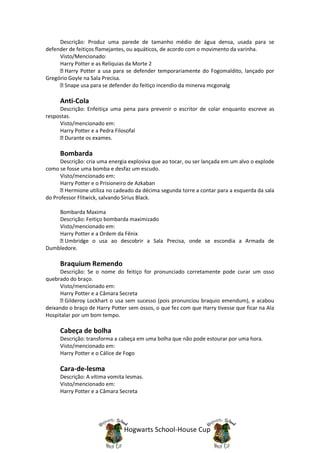 Descrição: Produz uma parede de tamanho médio de água densa, usada para se
defender de feitiços flamejantes, ou aquáticos, de acordo com o movimento da varinha.
     Visto/Mencionado:
     Harry Potter e as Relíquias da Morte 2
       Harry Potter a usa para se defender temporariamente do Fogomaldito, lançado por
Gregório Goyle na Sala Precisa.
       Snape usa para se defender do feitiço incendio da minerva mcgonalg

     Anti-Cola
     Descrição: Enfeitiça uma pena para prevenir o escritor de colar enquanto escreve as
respostas.
     Visto/mencionado em:
     Harry Potter e a Pedra Filosofal
       Durante os exames.

     Bombarda
      Descrição: cria uma energia explosiva que ao tocar, ou ser lançada em um alvo o explode
como se fosse uma bomba e desfaz um escudo.
      Visto/mencionado em:
      Harry Potter e o Prisioneiro de Azkaban
        Hermione utiliza no cadeado da décima segunda torre a contar para a esquerda da sala
do Professor Flitwick, salvando Sirius Black.

    Bombarda Maxima
    Descrição: Feitiço bombarda maximizado
    Visto/mencionado em:
    Harry Potter e a Ordem da Fênix
      Umbridge o usa ao descobrir a Sala Precisa, onde se escondia a Armada de
Dumbledore.

     Braquium Remendo
      Descrição: Se o nome do feitiço for pronunciado corretamente pode curar um osso
quebrado do braço.
      Visto/mencionado em:
      Harry Potter e a Câmara Secreta
        Gilderoy Lockhart o usa sem sucesso (pois pronunciou braquio emendum), e acabou
deixando o braço de Harry Potter sem ossos, o que fez com que Harry tivesse que ficar na Ala
Hospitalar por um bom tempo.

     Cabeça de bolha
     Descrição: transforma a cabeça em uma bolha que não pode estourar por uma hora.
     Visto/mencionado em:
     Harry Potter e o Cálice de Fogo

     Cara-de-lesma
     Descrição: A vítima vomita lesmas.
     Visto/mencionado em:
     Harry Potter e a Câmara Secreta




                               Hogwarts School-House Cup
 