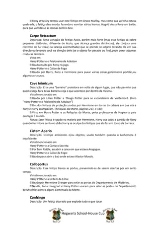 Rony Weasley tentou usar este feitiço em Draco Malfoy, mas como sua varinha estava
quebrada, o feitiço deu errado, fazendo-o vomitar várias lesmas. Hagrid deu a Rony um balde,
para que vomitasse as lesmas dentro dele.

     Carpe Retractum
      Descrição: Uma variação do feitiço Accio, porém mais forte (mas esse feitiço só cobre
pequenas distâncias, diferente de Accio, que alcança grandes distâncias), ele conjura uma
corrente de luz roxa( ou laranja avermelhada) que se prende no objeto levando ele em sua
direção ou levando você na direção dele (se o objeto for pesado ou fixo),pode puxar algumas
criaturas também.
      Visto em:
      Harry Potter e o Prisioneiro de Azkaban
        Usado muito por Rony no jogo.
      Harry Potter e o Cálice de Fogo
        Usado por Harry, Rony e Hermione para puxar várias coisas,geralmente portões,ou
algumas criaturas.

     Cave Inimicum
      Descrição: Cria uma "barreira" protetora em volta de algum lugar, que não permite que
quem esteja fora dessa barreira veja o que acontece por dentro da mesma.
      Visto/mencionado em:
        Usado por Lilían Potter e Thiago Potter para se esconderem de Voldemord. (livro
"Harry Potter e o Prisioneiro de Azkaban")
        Um dos feitiços de proteção usados por Hermione em torno da cabana em que ela e
Rony e Harry acampavam. (Relíquias da Morte, páginas 217, e 330)
        Visto em Harry Potter e as Relíquias da Morte, pelos professores de Hogwarts para
proteger o castelo.
      Notas: Esse feitiço é usado na maioria por Hermione, Harry usa após a partida de Rony
quando Hermione senta no chão Harry se oculpa dos feitiços que ela faz em torno da barraca.

     Cistem Aperio
       Descrição: Irrompe ambientes e/ou objetos; usado também quando o Alohomora é
insuficiente.
       Visto/mencionado em:
       Harry Potter e a Câmara Secreta:
         Por Tom Riddle, ao abrir a caixa em que estava Aragogue.
       Harry Potter e o Cálice de Fogo:
         Usado para abrir o baú onde estava Alastor Moody.

     Colloportus
     Descrição: Esse feitiço tranca as portas, prevenindo-as de serem abertas por um certo
tempo.
     Visto/mencionado em:
     Harry Potter e a Ordem da Fénix
       Usado por Hermione Granger para selar as portas do Departamento de Mistérios.
       Neville, Luna Lovegood e Harry Potter usaram para selar as portas no Departamento
de Mistérios contra alguns Comensais da Morte.

     Confringo
     Descrição: Um feitiço dourado que explode tudo o que tocar



                               Hogwarts School-House Cup
 
