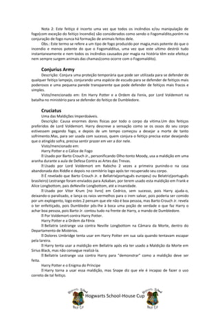 Nota 2: Este feitiço é incerto uma vez que todos os incêndios e/ou manipulação de
fogo(com exceção do feitiço Incendio) são considerados como sendo o Fogomaldito,porém na
conjuração de fogo nunca há formação de animais feitos dele.
      Obs.: Este termo se refere a um tipo de fogo produzido por magia,mais potente do que o
incendio e menos potente do que o Fogomalditus, uma vez que este ultimo destrói tudo
instantaneamente e nem todos os incêndios causados por magia na história têm este efeito,e
nem sempre surgem animais das chamas(como ocorre com o Fogomaldito).

     Conjurius Army
      Descrição: Conjura uma proteção temporária que pode ser utilizada para se defender de
qualquer feitiço lampejo, conjurando uma espécie de escudo para se defender de feitiços mais
poderosos e uma pequena parede transparente que pode defender de feitiços mais fracos e
simples.
      Visto/mencionado em: Em Harry Potter e a Ordem da Fenix, por Lord Voldemort na
batalha no ministério para se defender do feitiço de Dumbledore.

     Cruciatus
       Uma das Maldições Imperdoáveis.
       Descrição: Causa enormes dores físicas por todo o corpo da vitima.Um dos feitiços
preferidos de Lord Voldemort. Harry descreve a sensação como se os ossos do seu corpo
estivessem pegando fogo, e depois de um tempo começou a desejar a morte de tanto
sofrimento.Mas, para ser usada com sucesso, quem conjura o feitiço precisa estar desejando
que o atingido sofra, precisa sentir prazer em ver a dor nele.
       Visto/mencionado em:
       Harry Potter e o Cálice de Fogo
         Usado por Barto Crouch Jr., personificando Olho-tonto Moody, usa a maldição em uma
aranha durante a aula de Defesa Contra as Artes das Trevas.
         Usado por Lord Voldemort em Rabicho 2 vezes a primeira punindo-o na casa
abandonada dos Riddle e depois no cemitério logo após ter recuperado seu corpo.
         É revelado que Barto Crouch Jr. e Bellatrix(português europeu) ou Belatriz(português
brasileiro) Lestrange foram enviados para Azkaban, por terem usado esta maldição em Frank e
Alice Longbottom, pais deNeville Longbottom, até a insanidade.
         Usado por Vitor Krum [no livro] em Cedrico, sem sucesso, pois Harry ajuda-o,
deixando-o paralisado, e lança os raios vermelhos para o irem salvar, pois poderia ser comido
por um explogento, logo estes 2 pensam que ele não é boa pessoa, mas Barto Crouch Jr. revela
o ter enfeitiçado, pois Dumbledor pôs-lhe à boca uma poção de verdade o que faz Harry o
achar boa pessoa, pois Barto Jr. contou tudo na frente de Harry, a mando de Dumbledore.
         Por Voldemort contra Harry Potter.
       Harry Potter e a Ordem da Fênix
         Bellatrix Lestrange usa contra Neville Longbottom na Câmara da Morte, dentro do
Departamento de Mistérios.
         Dolores Umbridge tenta usar em Harry Potter em sua sala quando tentavam escapar
pela lareira.
         Harry tenta usar a maldição em Bellatrix após ela ter usado a Maldição da Morte em
Sirius Black, mas não consegue realizá-la.
         Bellatrix Lestrange usa contra Harry para "demonstrar" como a maldição deve ser
feita.
       Harry Potter e o Enigma do Príncipe
         Harry torna a usar essa maldição, mas Snape diz que ele é incapaz de fazer o uso
correto de tal feitiço.




                               Hogwarts School-House Cup
 