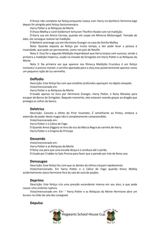 Draco não completa tal feitiço,enquanto lutava com Harry no banheiro feminino,logo
depois foi atingido pelo feitiço Sectumsempra.
       Harry Potter e as Relíquias da Morte
         Draco Malfoy e Lord Voldemort torturam Thorfinn Rowle com tal maldição.
         Harry usa em Amico Carrow, quando ele cospe em Minerva McGonagall. Tomado de
ódio, ele consegue realizar tal maldição.
         Bellatrix Lestrange usa em Hermione Granger na casa da família Malfoy
       Nota: Quando exposta ao feitiço por muito tempo, a dor pode levar a pessoa à
insanidade, que pode ser permanente, como nos pais de Neville.
       Nota 2: Essa foi a segunda Maldição Imperdoável que Harry lançou com sucesso, sendo a
primeira a maldição Imperius, usada na invasão do Gringotes em Harry Potter e as Relíquias da
Morte.
       Nota 3: Na primeira vez que aparece nos filmes,a Maldição Cruciatus é um feitiço
invisível,e é preciso manter a varinha apontada para o alvo,mas posteriormente aparece como
um pequeno rojão de luz vermelho.

     Deffodio
     Descrição: Este feitiço faz com que entalhes profundos apareçam no objeto alvejado.
     Visto/mencionado em:
     Harry Potter e as Relíquias da Morte
        Usado apenas no livro por Hermione Granger, Harry Potter, e Rony Weasley para
escapar do Banco de Gringotes. Naquele momento, eles estavam voando graças ao dragão que
protegia os cofres do banco.

     Deletrius
     Descrição: Cancela o efeito do Prior Incantato. É semelhante ao finitos, embora a
extensão do poder desta magia não é completamente compreendido.
     Visto/mencionado em:
     Harry Potter e o Cálice de Fogo
       Quando Amos Diggory se livra do eco da Marca Negra da varinha de Harry.
     Harry Potter e o Enigma do Príncipe

     Dessendo
     Visto/mencionado em:
     Harry Potter e as Relíquias da Morte
       Rony usa para que uma escada desça e o conduza até o porão.
       Usado por Crabbe na Sala Precisa para fazer que a parede por trás de Rony caia.

     Densaugeo
      Descrição: Esse feitiço faz com que os dentes da vítima cresçam rapidamente.
      Visto/mencionado: Em Harry Potter e o Cálice de Fogo quando Draco Malfoy
acidentalmente ataca Hermione fora da sala de aula de poções.

     Deprimo
     Descrição: Este feitiço cria uma pressão escendente imensa em seu alvo, o que pode
causar uma violenta ruptura.
     Visto/mencionado em: Em ' ' Harry Potter e as Relíquias da Morte Hermione abre um
buraco no chão da sala dos Lovegood.

     Depulso


                               Hogwarts School-House Cup
 