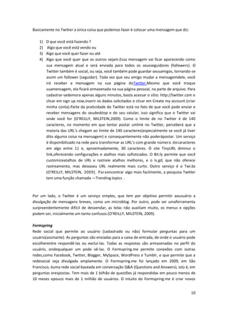 10
Basicamente no Twitter a única coisa que podemos fazer é colocar uma mensagem que diz:
1) O que você está fazendo ?
2) Algo que você está vendo ou
3) Algo que você quer fazer ou até
4) Algo que você quer que os outros vejam.Essa mensagem vai ficar aparecendo como
sua mensagem atual e será enviada para todos os seusseguidores (followers). O
Twitter também é social, ou seja, você também pode guardar seusamigos, tornando-se
assim um follower (seguidor). Toda vez que seu amigo mudar a mensagemdele, você
irá receber a mensagem na sua página doTwitter.Mesmo que você troque
suamensagem, ela ficará armazenada na sua página pessoal, na parte de arquivo. Para
cadastrar-sedemora apenas alguns minutos, basta acessar o sítio: http://twitter.com e
clicar em sign up now,inserir os dados solicitados e clicar em Create my account (criar
minha conta).Parte da praticidade do Twitter está no fato de que você pode enviar e
receber mensagens do seudesktop e do seu celular; isso significa que o Twitter vai
onde você for (O‘REILLY, MILSTEIN,2009). Como o limite de no Twitter é de 140
caracteres, no momento em que tentar postar umlink no Twitter, perceberá que a
maioria das URL‘s chegam ao limite de 140 caracteres(especialmente se você já tiver
dito alguma coisa na mensagem) e consequentemente não poderápostar. Um serviço
é disponibilizado na rede para transformar as URL‘s com grande número decaracteres
em algo entre 11 e, aproximadamente, 30 caracteres. O site TinyURL diminui o
link,oferecendo configurações e atalhos mais sofisticados. O Bit.ly permite que você
customizeatalhos de URL e rastreie atalhos melhores, e o Is.gd, que não oferece
rastreamento, mas deixaseu URL realmente mais curto. Outro serviço é o Twi.bz
(O‘REILLY, MILSTEIN, 2009). Paraencontrar algo mais facilmente, a pesquisa Twitter
tem uma função chamada ―Trending topics‖.
Por um lado, o Twitter é um serviço simples, que tem por objetivo permitir aousuário a
divulgação de mensagens breves, como um microblog. Por outro, pode ser umaferramenta
surpreendentemente difícil de desvendar; as telas não auxiliam muito, os menus e opções
podem ser, inicialmente um tanto confusos (O‘REILLY, MILSTEIN, 2009).
Formspring
Rede social que permite ao usuário (cadastrado ou não) formular perguntas para um
usuário(assinante). As perguntas são enviadas para a caixa de entrada, de onde o usuário pode
escolherentre respondê-las ou excluí-las. Todas as respostas são armazenadas no perfil do
usuário, ondequalquer um pode vê-las. O Formspring.me permite conexões com outras
redes,como Facebook, Twitter, Blogger, MySpace, WordPress e Tumblr, o que permite que a
redesocial seja divulgada amplamente. O Formspring.me foi lançado em 2009, em São
Francisco, éuma rede social baseada em conversação Q&A (Questions and Answers), isto é, em
perguntas erespostas. Tem mais de 1 bilhão de questões já respondidas em pouco menos de
10 meses epouco mais de 1 milhão de usuários. O intuito do Formspring.me é criar novos
 