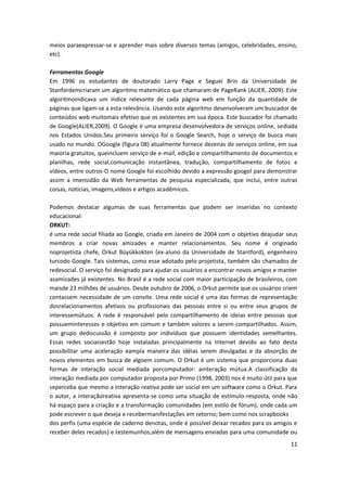 11
meios paraexpressar-se e aprender mais sobre diversos temas (amigos, celebridades, ensino,
etc).
Ferramentas Google
Em 1996 os estudantes de doutorado Larry Page e Seguei Brin da Universidade de
Stanfordemcriaram um algoritmo matemático que chamaram de PageRank (ALIER, 2009). Este
algoritmoindicava um índice relevante de cada página web em função da quantidade de
páginas que ligam-se a esta relevância. Usando este algoritmo desenvolveram um buscador de
conteúdos web muitomais efetivo que os existentes em sua época. Este buscador foi chamado
de Google(ALIER,2009). O Google é uma empresa desenvolvedora de serviços online, sediada
nos Estados Unidos.Seu primeiro serviço foi o Google Search, hoje o serviço de busca mais
usado no mundo. OGoogle (figura 08) atualmente fornece dezenas de serviços online, em sua
maioria gratuitos, queincluem serviço de e-mail, edição e compartilhamento de documentos e
planilhas, rede social,comunicação instantânea, tradução, compartilhamento de fotos e
vídeos, entre outros-O nome Google foi escolhido devido a expressão googol para demonstrar
assim a imensidão da Web ferramentas de pesquisa especializada, que inclui, entre outras
coisas, notícias, imagens,vídeos e artigos acadêmicos.
Podemos destacar algumas de suas ferramentas que podem ser inseridas no contexto
educacional:
ORKUT:
é uma rede social filiada ao Google, criada em Janeiro de 2004 com o objetivo deajudar seus
membros a criar novas amizades e manter relacionamentos. Seu nome é originado
noprojetista chefe, Orkut Büyükkokten (ex-aluno da Universidade de Stantford), engenheiro
turcodo Google. Tais sistemas, como esse adotado pelo projetista, também são chamados de
redesocial. O serviço foi designado para ajudar os usuários a encontrar novos amigos e manter
asamizades já existentes. No Brasil é a rede social com maior participação de brasileiros, com
maisde 23 milhões de usuários. Desde outubro de 2006, o Orkut permite que os usuários criem
contassem necessidade de um convite. Uma rede social é uma das formas de representação
dosrelacionamentos afetivos ou profissionais das pessoas entre si ou entre seus grupos de
interessemútuos. A rede é responsável pelo compartilhamento de ideias entre pessoas que
possueminteresses e objetivo em comum e também valores a serem compartilhados. Assim,
um grupo dediscussão é composto por indivíduos que possuem identidades semelhantes.
Essas redes sociaisestão hoje instaladas principalmente na Internet devido ao fato desta
possibilitar uma aceleração eampla maneira das idéias serem divulgadas e da absorção de
novos elementos em busca de algoem comum. O Orkut é um sistema que proporciona duas
formas de interação social mediada porcomputador: ainteração mútua.A classificação da
interação mediada por computador proposta por Primo (1998, 2003) nos é muito útil para que
seperceba que mesmo a interação reativa pode ser social em um software como o Orkut. Para
o autor, a interaçãoreativa apresenta-se como uma situação de estímulo-resposta, onde não
há espaço para a criação e a transformação comunidades (em estilo de fórum), onde cada um
pode escrever o que deseja e recebermanifestações em retorno; bem como nos scrapbooks
dos perfis (uma espécie de caderno denotas, onde é possível deixar recados para os amigos e
receber deles recados) e testemunhos;além de mensagens enviadas para uma comunidade ou
 