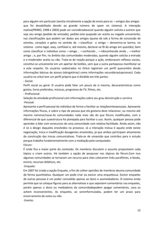 12
para alguém em particular (existia inicialmente a opção de envio para os ―amigos dos amigos‖
que foi desabilitada devido ao grande número de spam no sistema). A interação
reativa(PRIMO, 1998 e 2003) pode ser consideradasocial quando alguém solicita a outrem que
seja seu amigo (pedido de amizade), pedido este quepode ser aceito ou negado unicamente;
nas classificações que podem ser dadas aos amigos (quese dá sob a forma de concessão de
estrelas, corações e gelos no sentido de ―classificar‖ o amigo – denomina-se karma, no
sistema - como legal, sexy, confiável e, até mesmo, declarar-se fã do amigo em questão); bem
como classificar o indivíduo como ―amigo‖, ―conhecido‖, ―nãoconhecido ainda‖, ―melhor
amigo‖; e, por fim, no âmbito das comunidades moderadas, quando alguém solicita a entrada
e o moderador aceita ou não. Trata-se de reação porque a ação, emboracom reflexos sociais,
constitui-se unicamente em um apertar de botões, sem que a outra partepossa manifestar-se
a este respeito. Os usuários cadastrados no Orkut registram um perfil quecontém desde
informações básicas de acesso (obrigatórias) como informações secundárias(opcionais). Cada
usuário no orkut tem um perfil próprio que é dividido em três partes:
- Social:
Perfil social ou geral. O usuário pode falar um pouco de si mesmo, decaracterísticas como
gostos, livros preferidos, músicas, programas de TV, filmes, etc.
- Profissional:
Seleção da atividade profissional com informações sobre seu grau deinstrução e carreira.
-Pessoal:
Apresenta o perfil pessoal do indivíduo de forma a facilitar as relaçõesinterpessoais. Apresenta
informações físicas, e sobre o tipo de pessoa que ela gostaria dese relacionar, ou mesmo até
mesmo namorar/casar.As comunidades nada mais são do que fóruns modificados, com o
diferencial de que suaestrutura foi planejada para facilitar o uso. Assim, qualquer pessoa pode
aprender a lidar com osrecursos de uma comunidade com relativa facilidade. Ainda assim, não
é só o design daqueles envolvidos no processo. Já a interação mútua é aquela onde existe
negociação, troca e modificação dosagentes envolvidos, já que ambos participam ativamente
da construção das trocas comunicativas. Trata-se de umavisão que contribui para o estudo
porque trabalha fundamentalmente com a mediação pelo computador.
Fórum:
É onde fica a maior parte do conteúdo. Os membros discutem o assunto propostoem cada
tópico e criam outros. Há também a opção de pesquisar nos tópicos do fórum.Com isso
algumas comunidades se tornaram um recurso para sites colocarem links parafilmes, e-books,
ensino, recursos didáticos, etc.
-Enquete:
Em 2007 foi criada a opção Enquete, a fim de colher opiniões de membros deuma comunidade
de forma quantitativa. Qualquer um pode criar ou excluir uma enquetesua. Excluir enquetes
de outras pessoas é um poder concedido apenas ao dono e aosmediadores. O sistema ainda
permite que se coloque figuras para as alternativas e que sepostem comentários nas enquetes,
porém apenas o dono ou mediadores da comunidadepodem apagar comentários, caso os
achem inconvenientes. As enquetes, ao seremformuladas, podem ter um prazo para
encerramento de votos ou não.
-Evento:
 