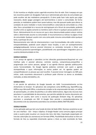 13
O site incentiva as relações sociais sugerindo encontros fora da rede. Este é oespaço em que
tais encontros podem ser divulgados.Tudo isso é administrado pelo dono da comunidade que
pode escolher até dez mediadores paraajudá-lo. O dono pode fazer tudo aquilo que julgar
necessário, desde apagar postagens até banirmembros e excluir a comunidade. De forma
parecida, os mediadores podem fazer quase tudoisso, mas não possuem poder para alterar as
condições de outro mediador e muito menosmodificar a descrição da comunidade ou a foto
dela. Para a privacidade há o recurso de restringirquem vê o fórum da comunidade, podendo
escolher entre as opções:somente os membros veem o fórum e qualquer pessoa poderá ver o
fórum. Adicionalmente há um recurso em que o dono dacomunidade poderá colocar notícias
sobre o determinado assunto na comunidade. O recursomostrará as notícias na página inicial
da comunidade. Qualquer usuário com uma conta pode criaruma comunidade sobre qualquer
tema, e participar de uma.
Necessariamente esta rede de relacionamentos e suas funcionalidades não estão restritas a
estaspossibilidades, podendo assim adquirir novas funções, e com um acompanhamento
pedagógicoadequado torna-se possível direcionar os conteúdos tornando o Orkut uma
ferramenta paraensino-aprendizagem, possibilitando uma aprendizagem integradora para os
usuários destacomunidade on-line.
GOOGLE AGENDA:
é um serviço de agenda e calendário on-line oferecido gratuitamente.Disponível em uma
interface web, é possível adicionar, controlar eventos, compromissos,compartilhar a
programação com outras pessoas, agregar à sua agenda diversas agendas públicas,entre
outras funcionalidades. No Google Agenda podemos controlar com quem a agenda
écompartilhada e quais informações os outros podem ver. As agendas podem ser
compartilhadascom as pessoas que você escolher. É possível enviar mensagens via SMS para
celular, onde nocontexto educacional o professor pode informar os alunos as atividades
realizadas, as datas detrabalhos, etc.
GOOGLE DOCS:
é um pacote de aplicativos do Google baseado em AJAX. Funcionatotalmente on-line
diretamente no browser. Os aplicativos são compatíveis como BrOffice.org, OpenOffice.org,
KOffice.org e Microsoft Office, e atualmente compõe-se de umprocessador de texto, um editor
de apresentações, um editor de planilhas e um editor deformulários. Alguns dos recursos mais
peculiares é a portabilidade de documentos, que permite aedição do mesmo documento por
mais de um usuário, bem como o recurso de publicação diretaem blog. Os aplicativos
permitem a compilação em PDF. O Google Docs permite a produçãocolaborativa de
documentos e de seu salvamento automático nos servidores (MAIA; MATTAR,2007).
GOOGLE READER:
é uma aplicação web que tem uma função de leitor de feeds (RSS). Oserviço caracteriza-se por
ter uma interface - GUI - limpa e objetiva. O Google Reader conta comuma página principal
onde o usuário pode visualizar um resumo dos itens não lidos; Importação eexportação em
lista das subscrições (ou assinaturas) em formato OPML; Possibilidade devisualizar os itens em
formato de lista ou expandido (mostrando apenas o título ou todo oconteúdo do feed,
 
