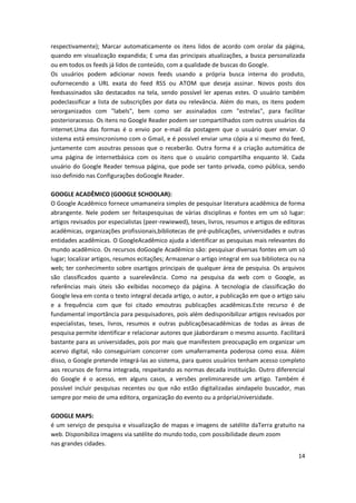 14
respectivamente); Marcar automaticamente os itens lidos de acordo com orolar da página,
quando em visualização expandida; E uma das principais atualizações, a busca personalizada
ou em todos os feeds já lidos de conteúdo, com a qualidade de buscas do Google.
Os usuários podem adicionar novos feeds usando a própria busca interna do produto,
oufornecendo a URL exata do feed RSS ou ATOM que deseja assinar. Novos posts dos
feedsassinados são destacados na tela, sendo possível ler apenas estes. O usuário também
podeclassificar a lista de subscrições por data ou relevância. Além do mais, os itens podem
serorganizados com "labels", bem como ser assinalados com "estrelas", para facilitar
posterioracesso. Os itens no Google Reader podem ser compartilhados com outros usuários da
internet.Uma das formas é o envio por e-mail da postagem que o usuário quer enviar. O
sistema está emsincronismo com o Gmail, e é possível enviar uma cópia a si mesmo do feed,
juntamente com asoutras pessoas que o receberão. Outra forma é a criação automática de
uma página de internetbásica com os itens que o usuário compartilha enquanto lê. Cada
usuário do Google Reader temsua página, que pode ser tanto privada, como pública, sendo
isso definido nas Configurações doGoogle Reader.
GOOGLE ACADÊMICO (GOOGLE SCHOOLAR):
O Google Acadêmico fornece umamaneira simples de pesquisar literatura acadêmica de forma
abrangente. Nele podem ser feitaspesquisas de várias disciplinas e fontes em um só lugar:
artigos revisados por especialistas (peer-rewiewed), teses, livros, resumos e artigos de editoras
acadêmicas, organizações profissionais,bibliotecas de pré-publicações, universidades e outras
entidades acadêmicas. O GoogleAcadêmico ajuda a identificar as pesquisas mais relevantes do
mundo acadêmico. Os recursos doGoogle Acadêmico são: pesquisar diversas fontes em um só
lugar; localizar artigos, resumos ecitações; Armazenar o artigo integral em sua biblioteca ou na
web; ter conhecimento sobre osartigos principais de qualquer área de pesquisa. Os arquivos
são classificados quanto a suarelevância. Como na pesquisa da web com o Google, as
referências mais úteis são exibidas nocomeço da página. A tecnologia de classificação do
Google leva em conta o texto integral decada artigo, o autor, a publicação em que o artigo saiu
e a frequência com que foi citado emoutras publicações acadêmicas.Este recurso é de
fundamental importância para pesquisadores, pois além dedisponibilizar artigos revisados por
especialistas, teses, livros, resumos e outras publicaçõesacadêmicas de todas as áreas de
pesquisa permite identificar e relacionar autores que jáabordaram o mesmo assunto. Facilitará
bastante para as universidades, pois por mais que manifestem preocupação em organizar um
acervo digital, não conseguiriam concorrer com umaferramenta poderosa como essa. Além
disso, o Google pretende integrá-las ao sistema, para queos usuários tenham acesso completo
aos recursos de forma integrada, respeitando as normas decada instituição. Outro diferencial
do Google é o acesso, em alguns casos, a versões preliminaresde um artigo. Também é
possível incluir pesquisas recentes ou que não estão digitalizadas aindapelo buscador, mas
sempre por meio de uma editora, organização do evento ou a própriaUniversidade.
GOOGLE MAPS:
é um serviço de pesquisa e visualização de mapas e imagens de satélite daTerra gratuito na
web. Disponibiliza imagens via satélite do mundo todo, com possibilidade deum zoom
nas grandes cidades.
 