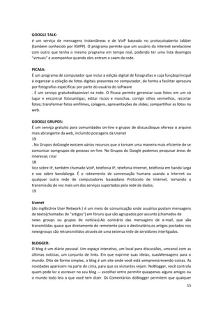 15
GOOGLE TALK:
é um serviço de mensagens instantâneas e de VoIP baseado no protocoloaberto Jabber
(também conhecido por XMPP). O programa permite que um usuário da Internet serelacione
com outro que tenha o mesmo programa em tempo real, podendo ter uma lista deamigos
"virtuais" e acompanhar quando eles entram e saem da rede.
PICASA:
É um programa de computador que inclui a edição digital de fotografias e cuja funçãoprincipal
é organizar a coleção de fotos digitais presentes no computador, de forma a facilitar aprocura
por fotografias específicas por parte do usuário do software
. É um serviço gratuitodisponível na rede. O Picasa permite gerenciar suas fotos em um só
lugar e encontrar fotosantigas; editar riscos e manchas, corrigir olhos vermelhos, recortar
fotos; transformar fotos emfilmes, colagens, apresentações de slides; compartilhar as fotos na
web.
GOOGLE GRUPOS:
É um serviço gratuito para comunidades on-line e grupos de discussãoque oferece o arquivo
mais abrangente da web, incluindo postagens da Usenet
19
. No Grupos doGoogle existem vários recursos que o tornam uma maneira mais eficiente de se
comunicar comgrupos de pessoas on-line. No Grupos do Google podemos pesquisar áreas de
interesse; criar
18
Voz sobre IP, também chamado VoIP, telefonia IP, telefonia Internet, telefonia em banda larga
e voz sobre bandalarga. É o roteamento de conversação humana usando a Internet ou
qualquer outra rede de computadores baseadano Protocolo de Internet, tornando a
transmissão de voz mais um dos serviços suportados pela rede de dados.
19
Usenet
(do inglêsUnix User Network ) é um meio de comunicação onde usuários postam mensagens
de texto(chamadas de "artigos") em fóruns que são agrupados por assunto (chamados de
news groups ou grupos de notícias).Ao contrário das mensagens de e-mail, que são
transmitidas quase que diretamente do remetente para o destinatário,os artigos postados nos
newsgroups são retransmitidos através de uma extensa rede de servidores interligados.
BLOGGER:
O blog é um diário pessoal. Um espaço interativo, um local para discussões, umcanal com as
últimas notícias, um conjunto de links. Em que exprime suas ideias, suasMensagens para o
mundo. Dito de forma simples, o blog é um site onde você está sempreescrevendo coisas. As
novidades aparecem na parte de cima, para que os visitantes vejam. NoBlogger, você controla
quem pode ler e escrever no seu blog — escolher entre permitir queapenas alguns amigos ou
o mundo todo leia o que você tem dizer. Os Comentários doBlogger permitem que qualquer
 