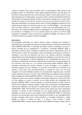 16
usuário, de qualquer lugar, faça comentários sobre as suaspostagens. Pode controlar quais
postagens podem ser comentadas e pode apagar qualquercomentário que não gostar. Os
Controles de acesso permitem que você decida quem pode ler equem pode escrever no seu
blog. Você pode usar um blog coletivo, com vários autores, comouma excelente ferramenta de
comunicação entre pequenas equipes, famílias e outros grupos. Seoptar por ser o único autor
do blog, seu espaço on-line pode ser um diário só seu ou um meio dereunir notícias, links e
ideias para compartilhar com quantos leitores quiser. Os Perfis doBlogger permitem que você
localize pessoas e blogs com interesses iguais aos seus. O Perfil doBlogger - onde você pode
listar seus blogs, interesses e outros detalhes - permite que você sejalocalizado (mas só se
você quiser ser localizado). Blogger permite a hospedagem de um númeroilimitado de blogs
nos servidores do BlogSpot, ou em um servidor próprio do usuário (via FTP).Os blogs
hospedados no BlogSpot incluem uma barra de navegação do Blogger, que pode ser ounão
removida, através de uma opção na interface do Blogger
.
Redes Sociais
São Sociedades conectadas, um sistema reticular, tecido e composto por indivíduos e
organizações que é susceptível de relacionar conjunturalmente aos distintos acontecimentos
sociais (MARTIN, 2009). Não é a tecnologia que impõe condutas a sociedade e sim que é a
própria sociedade que se autodetermina e condiciona a tecnologia (MARTIN, 2009). A
capacidade autônoma destas sociedades conectadas para exercer determinados níveis de
controle sobre os meios de comunicação e sobre sua atividade comunicativa se enfrenta na
atualidade a uma série de obstáculos que são ou de natureza puramente tecnológica
(capacidade de acesso emanipulação dos dispositivos tecnológicos), ou econômica (o custo do
serviço e de seussuportes), o político (regulação do uso e capitalização dos meios e seus
conteúdos), ou,finalmente, de natureza jurídica (âmbito protecionista e muito heterogêneo se
nos referirmos como deve ser a um contexto comunicativo global) (MARTIN, 2009). As
sociedades conectadas não somente adaptam as novas tecnologias a suas condições e
interesses pessoais, mas que, alémdisso, se convertam em produtores de conteúdos e de
serviços, é, pelo tanto, uma consequêncianatural a invenção de novos usos, de novas
linguagens e de novas finalidades baseados em umacapacidade imaginativa que os permita
superar obstáculos jurídicos e construir redes deinformação com objetivos jamais pensados
pelos tecnólogos do marketing (MARTIN, 2009). A ―Internet social‖ é uma série de aplicações
e páginas de Internet que utilizam inteligência coletivapara proporcionar serviços interativos
em rede cedendo ao usuário o controle de seus dados edando uma capacidade ativa,
produtora (MARTIN, 2009). A recente expansão e crescimento dossítios de redes sociais na
Internet como MySpace, Facebook, Craigslist, e Bebo entre muitosoutros, está despertando o
interesse dos acadêmicos, das pessoais em postos gestores, os padres eos próprios jovens
(LIVINGSTONE, 2009). Particularmente para muitos jovens, parece que criare compartilhar
conteúdo na Internet se está convertendo em uma solução integral para gerenciarsua
identidade, seu estilo de vida e suas relações sociais (LIVINGSTONE, 2009). As redessociais
permitem uma comunicação entre círculos expansivos de contatos, e uma convergênciaentre
até agora separadas ações como o correio eletrônico, a mensagem instantânea, a criação
dewebs, os diários, os álbuns de fotos, e a baixar e enviar músicas e vídeos
(LIVINGSTONE,2009). As Redes Sociais segundo Pessoa (2009) são espaços virtuais onde as
 