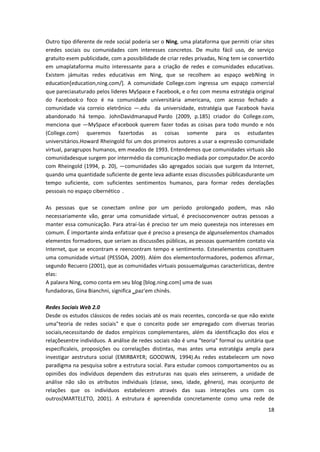 18
Outro tipo diferente de rede social poderia ser o Ning, uma plataforma que permiti criar sites
eredes sociais ou comunidades com interesses concretos. De muito fácil uso, de serviço
gratuito esem publicidade, com a possibilidade de criar redes privadas, Ning tem se convertido
em umaplataforma muito interessante para a criação de redes e comunidades educativas.
Existem jámuitas redes educativas em Ning, que se recolhem ao espaço webNing in
education[education,ning.com/]. A comunidade College.com ingressa um espaço comercial
que pareciasaturado pelos lideres MySpace e Facebook, e o fez com mesma estratégia original
do Facebook:o foco é na comunidade universitária americana, com acesso fechado a
comunidade via correio eletrônico ―.edu‖ da universidade, estratégia que Facebook havia
abandonado há tempo. JohnDavidmanapud Pardo (2009, p.185) criador do College.com,
menciona que ―MySpace eFacebook querem fazer todas as coisas para todo mundo e nós
(College.com) queremos fazertodas as coisas somente para os estudantes
universitários.Howard Rheingold foi um dos primeiros autores a usar a expressão comunidade
virtual, paragrupos humanos, em meados de 1993. Entendemos que comunidades virtuais são
comunidadesque surgem por intermédio da comunicação mediada por computador.De acordo
com Rheingold (1994, p. 20), ―comunidades são agregados sociais que surgem da Internet,
quando uma quantidade suficiente de gente leva adiante essas discussões públicasdurante um
tempo suficiente, com suficientes sentimentos humanos, para formar redes derelações
pessoais no espaço cibernético‖.
As pessoas que se conectam online por um período prolongado podem, mas não
necessariamente vão, gerar uma comunidade virtual, é precisoconvencer outras pessoas a
manter essa comunicação. Para atraí-las é preciso ter um meio queesteja nos interesses em
comum. É importante ainda enfatizar que é preciso a presença de algunselementos chamados
elementos formadores, que seriam as discussões públicas, as pessoas quemantém contato via
Internet, que se encontram e reencontram tempo e sentimento. Esteselementos constituem
uma comunidade virtual (PESSOA, 2009). Além dos elementosformadores, podemos afirmar,
segundo Recuero (2001), que as comunidades virtuais possuemalgumas características, dentre
elas:
A palavra Ning, como conta em seu blog [blog.ning.com] uma de suas
fundadoras, Gina Bianchni, significa ‗paz‘em chinês.
Redes Sociais Web 2.0
Desde os estudos clássicos de redes sociais até os mais recentes, concorda-se que não existe
uma"teoria de redes sociais" e que o conceito pode ser empregado com diversas teorias
sociais,necessitando de dados empíricos complementares, além da identificação dos elos e
relaçõesentre indivíduos. A análise de redes sociais não é uma "teoria" formal ou unitária que
especificaleis, proposições ou correlações distintas, mas antes uma estratégia ampla para
investigar aestrutura social (EMIRBAYER; GOODWIN, 1994).As redes estabelecem um novo
paradigma na pesquisa sobre a estrutura social. Para estudar comoos comportamentos ou as
opiniões dos indivíduos dependem das estruturas nas quais eles seinserem, a unidade de
análise não são os atributos individuais (classe, sexo, idade, gênero), mas oconjunto de
relações que os indivíduos estabelecem através das suas interações uns com os
outros(MARTELETO, 2001). A estrutura é apreendida concretamente como uma rede de
 