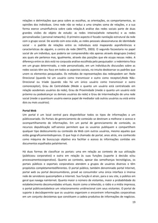 19
relações e delimitações que pesa sobre as escolhas, as orientações, os comportamentos, as
opiniões dos indivíduos. Uma rede não se reduz a uma simples soma de relações, e a sua
forma exerce umainfluência sobre cada relação.A análise das redes sociais parte de duas
grandes visões do objeto de estudo: as redes inteiras(whole networks) e as redes
personalizadas ( personal networks). O primeiro aspecto é focado narelação estrutural da rede
com o grupo social. De acordo com esta visão, as redes pessoais sãoassinaturas de identidade
social - o padrão de relações entre os indivíduos está mapeando aspreferências e
características de alguém, o centro da rede (WATTS, 2003). O segundo focoestaria no papel
social de um indivíduo, que poderia ser compreendido não apenas através dosgrupos (redes)
aos quais ele pertence mas, igualmente, através das posições que ele ocupa nessas redes. A
diferença entre os dois está no corpusda análise escolhida pelo pesquisador: a redeinteira foca
em um grupo determinado, a rede personalizada, em um indivíduo.As discussões sobre as
redes sociais têm seu foco em todos os aspectos sociais, no intuito deobservar os padrões que
unem os elementos pesquisados. Os métodos de representações das redespodem ser: Rede
Direcional (quando há um usuário como transmissor e outro como receptor),Rede Não-
Direcional ou tríade (quando não há um único usuário como transmissor e outro
comoreceptor), Grau de Centralidade (Mede o quanto um usuário está centralizado em
relação aosdemais usuários da rede), Grau de Proximidade (mede o quanto um usuário está
próximo ou podealcançar os demais usuários da rede) e Grau de Intermediação de uma rede
social (mede o quantoum usuário exerce papel de mediador sob outros usuários ou está entre
dois ou mais usuários).
Portal Web
Um portal é um local central para disponibilizar todos os tipos de informações a um
públicovariado. Os Portais de gerenciamento de conteúdo se destinam a melhorar o acesso e
ocompartilhamento de informações. Em um portal de gerenciamento de conteúdo, os
recursos depublicação self-service permitem que os usuários publiquem e compartilhem
qualquer tipo dedocumento ou conteúdo da Web com outros usuários, mesmo aqueles que
estão geograficamentedispersos. O que hoje é chamado de portal, anos atrás, era conhecido
como máquina de busca,cujo objetivo era facilitar o acesso às informações contidas em
documentos espalhados pelaInternet.
Há duas formas de classificar os portais: uma em relação ao contexto de sua utilização
(públicoou corporativo) e outra em relação às suas funções (suporte à decisão e/ou
processamentocooperativo). Quanto ao contexto, apesar das semelhanças tecnológicas, os
portais públicos e osportais corporativos atendem a grupos de usuários diversos e têm
propósitos completamentediferentes. O portal público, também denominado portal Internet,
portal web ou portal deconsumidores, provê ao consumidor uma única interface à imensa
rede de servidores quecompõem a Internet. Sua função é atrair, para o seu site, o público em
geral que navega naInternet. Quanto maior o número de visitantes, maior a probabilidade do
estabelecimento decomunidades virtuais. Assim como a televisão, o rádio e a mídia impressa,
o portal públicoestabelece um relacionamento unidirecional com seus visitantes. O portal de
suporte à decisãopermite que os usuários organizem e encontrem informações corporativas
em um conjunto desistemas que constituem a cadeia produtiva de informações de negócios.
 