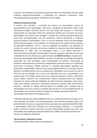 20
Os portais com ênfaseem processamento cooperativo lidam com informações tanto da cadeia
produtiva tradicional,armazenadas e manipuladas por aplicativos corporativos, como
informações geradas por gruposou indivíduos fora dessa cadeia.
Mobile Learning (M-Learning)
A Internet tem permitido a otimização do processo de aprendizagem através de
suporteplataformas de aprendizagem, além disso, a divulgação de dispositivos móveis, como
PDA's( personal digital assistant ) permite uma nova etapa neste processo, o m-learning.A
popularização da computação móvel está colaborando também para o processo de ensino-
aprendizagem, pois dentre outras vantagens, contribui para o M-Learning (aprendizado sem
horae local pré-estabelecidos). Sob esta perspectiva, diversas ferramentas e ambientes
existentes deapoio à aprendizagem, como é o caso dos Ambientes Virtuais de Aprendizagem
(AVAs), devemse adequar a esta realidade. Uma solução para isso é utilizar técnicas existentes
de adaptação desoftware, como é o caso da adaptação de conteúdo e da adaptação de
interface do usuário, bemcomo dos diversos modelos de ambientes hipermídia adaptativos
(BARTHOLOet al., 2009). Ouso da computação móvel e a sua difusão permitiram o
desenvolvimento de aplicações móveistambém na área da educação, implicando em uma nova
modalidade de ensino à distância, ao quedenominamos de Mobile Learning ou simplesmente
M-learning. Aprendizagem Móvel (Mobile Learning) é considerado um paradigma emergente,
relacionado com três tecnologias: poder decomputação do ambiente, comunicação do
ambiente e desenvolvimento de interfaces inteligentesdo usuário.De acordo com as definições
encontradas na literatura, Mobile Learning é o emprego detecnologias específicas que
diferenciam a aprendizagem móvel de outras aprendizagenseletrônicas (e-learning). Contudo,
Bartholo et al.(2009) pondera que se considerarmos amobilidade mais do ponto de vista do
aluno do que da tecnologia, ela se torna mais importante,visto que a aprendizagem vai a
qualquer lugar. Por exemplo, alunos fazem uma revisão para oexame no ônibus a caminho da
escola, médicos atualizam seus conhecimentos médicos enquantocirculam por hospitais,
estudantes de idioma melhoram habilidades de idioma enquanto viajampara outros países.
Todos estes exemplos permitem o aprendizado enquanto as pessoas estão emmovimento.
Portanto, a definição de Mobile Learning deveria ser ampliada para ―qualquer tipo de
aprendizagem que ocorre quando o estudante não está fixo em um local predeterminado, ou
aaprendizagem que acontece quando o estudante tira vantagem das oportunidades de
aprendizagem oferecidas por tecnologias móveis‖.
A definição adotada pelo projeto MOBIlearn éde que o mobile learning ocorre quando um ou
mais aprendizes são móveis. Esses aprendizespodem estar utilizando aparelhos móveis, mas
podem também ter acesso a equipamentos fixos noambiente de aprendizado (BULCÃO, 2009).
A aprendizagem móvel está imbricada com outrasatividades cotidianas, e os aprendizes
podem aproveitar-se quando necessário do acesso dastecnologias portáteis para suprir suas
necessidades de aprendizagem.Segundo Bartholo et al. (2009) a classificação de M-learning
baseia-se nos seguintes indicadores:
Tipo de suporte a dispositivos móveis:
notebooks,TabletPCs, PDAs, celulares ousmatphones;
 
