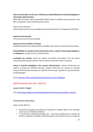 21
Tipo de comunicação sem fio que é utilizado para disponibilização de materiaispedagógicos e
informações administrativas:
GPRS (General Packet Radio Service),GSM (Global System for Mobile Communications), IEEE
802-11, Bluetooth, IrDA( Infrared Data Association).
Pode-se ainda classificar
M-learning de acordo com as tecnologias educacionais baseando-se nosseguintes indicadores
Suporte de comunicação:
síncrona e/ou assíncrona de educação;
Apoio de normas e padrões e-learning:
SCORM (Sharable Content Object Reference Model), AICC ( Aviation Industry CBT Committee);
Disponibilidade de conexão Internet permanente entre o sistema móvel daaprendizagem e
os utilizadores: conexão on-line e conexão off-line;
Localização dos usuários: dentro do campus universitário (on-campus), fora do campus
universitário (off-campus) e dentro e fora do campus universitário (off/ on-campus);
Acesso a materiais pedagógicos e/ou serviços administrativos: sistemas M-learning com
suporte ao acesso de conteúdo educativo, sistemas Mlearning com suporte ao acessode
serviços administrativos educacionais e sistemas M-learning que suportam o acesso aomaterial
de aprendizagem.
Fonte: http://pt.scribd.com/doc/69016414/Conceitos-de-Web-2-0#logout
100 ferramentas para EaD - Web 2.0
(autor André Akagi)
Fonte: http://www.slideshare.net/andreakagi/100-ferramentas-para-ead?from_search=3
Ferramentas educativas
(autora Lurdes Martins)
 ferramentas educativas que podem ser colocadas em páginas Web, ou ser colocadas
como recurso na Plataforma Moodle.
 3. Ferramentas colaborativas:Google docs – ferramenta colaborativa de partilha de
ficheiros, podendo ser editados modos de partilha, permissão de acesso ou edição de
 