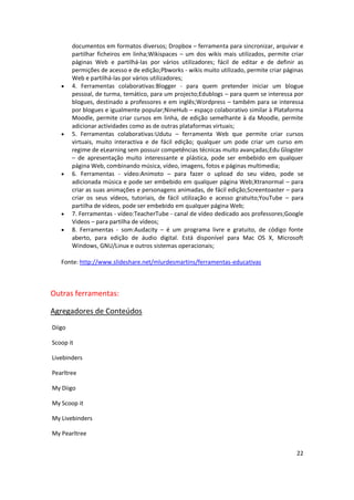22
documentos em formatos diversos; Dropbox – ferramenta para sincronizar, arquivar e
partilhar ficheiros em linha;Wikispaces – um dos wikis mais utilizados, permite criar
páginas Web e partilhá-las por vários utilizadores; fácil de editar e de definir as
permições de acesso e de edição;Pbworks - wikis muito utilizado, permite criar páginas
Web e partilhá-las por vários utilizadores;
 4. Ferramentas colaborativas:Blogger - para quem pretender iniciar um blogue
pessoal, de turma, temático, para um projecto;Edublogs – para quem se interessa por
blogues, destinado a professores e em inglês;Wordpress – também para se interessa
por blogues e igualmente popular;NineHub – espaço colaborativo similar à Plataforma
Moodle, permite criar cursos em linha, de edição semelhante à da Moodle, permite
adicionar actividades como as de outras plataformas virtuais;
 5. Ferramentas colaborativas:Udutu – ferramenta Web que permite criar cursos
virtuais, muito interactiva e de fácil edição; qualquer um pode criar um curso em
regime de eLearning sem possuir competências técnicas muito avançadas;Edu Glogster
– de apresentação muito interessante e plástica, pode ser embebido em qualquer
página Web, combinando música, vídeo, imagens, fotos e páginas multimedia;
 6. Ferramentas - vídeo:Animoto – para fazer o upload do seu vídeo, pode se
adicionada música e pode ser embebido em qualquer página Web;Xtranormal – para
criar as suas animações e personagens animadas, de fácil edição;Screentoaster – para
criar os seus vídeos, tutoriais, de fácil utilização e acesso gratuito;YouTube – para
partilha de vídeos, pode ser embebido em qualquer página Web;
 7. Ferramentas - vídeo:TeacherTube - canal de vídeo dedicado aos professores;Google
Videos – para partilha de vídeos;
 8. Ferramentas - som:Audacity – é um programa livre e gratuito, de código fonte
aberto, para edição de áudio digital. Está disponível para Mac OS X, Microsoft
Windows, GNU/Linux e outros sistemas operacionais;
Fonte: http://www.slideshare.net/mlurdesmartins/ferramentas-educativas
Outras ferramentas:
Agregadores de Conteúdos
Diigo
Scoop it
Livebinders
Pearltree
My Diigo
My Scoop it
My Livebinders
My Pearltree
 